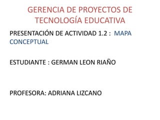 GERENCIA DE PROYECTOS DE
TECNOLOGÍA EDUCATIVA
PRESENTACIÓN DE ACTIVIDAD 1.2 : MAPA
CONCEPTUAL
ESTUDIANTE : GERMAN LEON RIAÑO
PROFESORA: ADRIANA LIZCANO
 