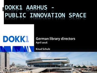 DOKK1 AARHUS -
PUBLIC INNOVATION SPACE
German library directors
April 2016
Knud Schulz
 