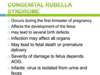  Occurs during the first trimester of pregnancy
 Affects the development of the fetus
 may lead to several birth defects
 Infection may affect all organs
 May lead to fetal death or premature
delivery
 Severity of damage to fetus depends
AOG.
 Infants: virus is isolated from urine and
feces
 