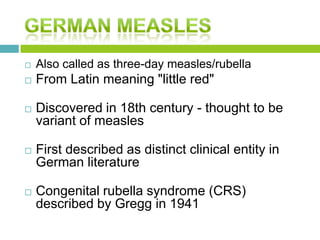  Also called as three-day measles/rubella
 From Latin meaning "little red"
 Discovered in 18th century - thought to be
variant of measles
 First described as distinct clinical entity in
German literature
 Congenital rubella syndrome (CRS)
described by Gregg in 1941
 