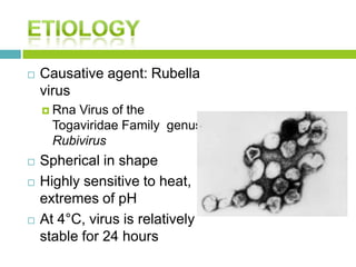  Causative agent: Rubella
virus
 Rna Virus of the
Togaviridae Family genus
Rubivirus
 Spherical in shape
 Highly sensitive to heat,
extremes of pH
 At 4°C, virus is relatively
stable for 24 hours
 