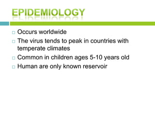  Occurs worldwide
 The virus tends to peak in countries with
temperate climates
 Common in children ages 5-10 years old
 Human are only known reservoir
 