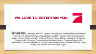PROSIEBEN: Prosieben (sieben is German for seven) is a commercial television station
in Germany. It is largely distributed by cable and satellite. Prosieben is Germany's second
largest privately owned television company. There are three different variants of the channel:
Prosieben (for Germany), Prosieben Austria (for Austria) and Prosieben Schweiz (for
Switzerland). The main difference is that they have different adverts and news for each target
country. The channel uses an English slogan.
 