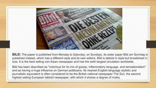 BILD: The paper is published from Monday to Saturday; on Sundays, its sister paper Bild am Sonntag is
published instead, which has a different style and its own editors. Bild is tabloid in style but broadsheet in
size. It is the best selling non-Asian newspaper and has the sixth-largest circulation worldwide.
Bild has been described as "notorious for its mix of gossip, inflammatory language, and sensationalism"
and as having a huge influence on German politicians. Its nearest English-language stylistic and
journalistic equivalent is often considered to be the British national newspaper The Sun, the second
highest selling European tabloid newspaper, with which it shares a degree of rivalry.
 