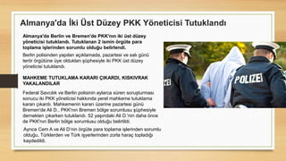 Almanya'da İki Üst Düzey PKK Yöneticisi Tutuklandı
Almanya'da Berlin ve Bremen'de PKK'nın iki üst düzey
yöneticisi tutuklandı. Tutuklanan 2 ismin örgüte para
toplama işlerinden sorumlu olduğu belirlendi.
Berlin polisinden yapılan açıklamada, pazartesi ve salı günü
terör örgütüne üye oldukları şüphesiyle iki PKK üst düzey
yöneticisi tutuklandı.
MAHKEME TUTUKLAMA KARARI ÇIKARDI, KISKIVRAK
YAKALANDILAR
Federal Savcılık ve Berlin polisinin aylarca süren soruşturması
sonucu iki PKK yöneticisi hakkında yerel mahkeme tutuklama
kararı çıkardı. Mahkemenin kararı üzerine pazartesi günü
Bremen'de Ali D., PKK'nın Bremen bölge sorumlusu şüphesiyle
dernekten çıkarken tutuklandı. 52 yaşındaki Ali D.'nin daha önce
de PKK'nın Berlin bölge sorumlusu olduğu belirtildi.
Ayrıca Cem A ve Ali D’nin örgüte para toplama işlerinden sorumlu
olduğu, Türklerden ve Türk işyerlerinden zorla haraç topladığı
kaydedildi.
 