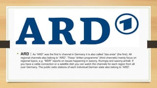 • ARD : As “ARD” was the first tv channel in Germany it is also called “das erste” (the first). All
regional channels also belong to “ARD”. These “dritten programme” (third channels) mainly focus on
regional topics, e.g. “MDR” reports on issues happening in saxony, thuringia and saxony-anhalt. If
you have a cable connection or a satellite dish you can watch the channels for each region from all
over Germany. The public radio stations of each individual German state also belong to “ARD”.
 