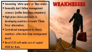  Innovating ‘white space’ or ‘blue ocean’;
 Generally don’t follow management
sciences (unlike American companies)
 High prices drive customers in
developing countries to create ‘ChinaPrice’ alternatives
 Centralized management by family
members -often lack deep management
bench
 Basel II/III will make cost of capital
HIGH for them
December 9, 2013

© 2013 Business Thinking Institute

37

 