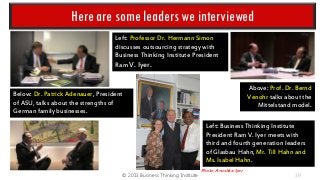 Here are some leaders we interviewed
Left: Professor Dr. Hermann Simon
discusses outsourcing strategy with
Business Thinking Institute President
Ram V. Iyer.
Above: Prof. Dr. Bernd
Venohr talks about the
Mittelstand model.

Below: Dr. Patrick Adenauer, President
of ASU, talks about the strengths of
German family businesses.

Left: Business Thinking Institute
President Ram V. Iyer meets with
third and fourth generation leaders
of Glasbau Hahn, Mr. Till Hahn and
Ms. Isabel Hahn.
© 2013 Business Thinking Institute

Photo: Anushka Iyer

39

 