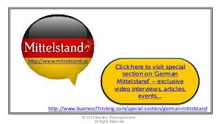 http://www.mittelstand.us

Click here to visit special
section on ‘German
Mittelstand’ – exclusive
video interviews, articles,
events,..

http://www.businessThinking.com/special-section/german-mittelstand
© 2013 Business Thinking Institute
All Rights Reserved

 