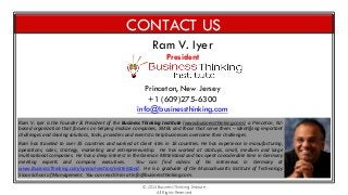 CONTACT US
Ram V. Iyer
President

Princeton, New Jersey
+1 (609)275-6300
info@businessthinking.com
Ram V. Iyer is the Founder & President of the Business Thinking Institute (www.businessthinking.com), a Princeton, NJbased organization that focuses on helping midsize companies, SMBs and those that serve them – identifying important
challenges and sharing solutions, tools, providers and events to help businesses overcome their challenges.
Ram has traveled to over 35 countries and worked at client sites in 16 countries. He has experience in manufacturing,
operations, sales, strategy, marketing and entrepreneurship. He has worked at startups, small, medium and large
multinational companies. He has a deep interest in the German Mittelstand and has spent considerable time in Germany
meeting experts and company executives.
You can find videos of his interviews in Germany at
www.BusinessThinking.com/special-section/mittelstand. He is a graduate of the Massachusetts Institute of Technology
Sloan School of Management. You can reach him at info@businessthinking.com.
© 2013 Business Thinking Institute
All Rights Reserved

 