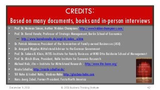 CREDITS:
Based on many documents, books and in-person interviews
•
•
•
•
•
•
•
•
•
•

Prof. Dr. Herman Simon, Author ‘Hidden Champions’ http://www.hiddenchampions.com/
Prof. Dr. Bernd Venohr, Professor of Strategic Management, Berlin School of Economics
– http://www.berndvenohr.de/english/index_e.htm
Dr. Patrick Adenauer, President of the Association of Family-owned Businesses (ASU)
Dr. Armgard Wippler, Mittelstand Advisor to the German Government
Prof. Dr. Sabine B. Klein, INTES-Institute for Family Business at WHU Otto Beisheim School of Management
Prof. Dr. Ulrich Blum, President, Halle Institute for Economic Research
Michael Holz, ifm – Institute for Mittelstand Research - http://www.ifm-bonn.org/
Nicole Schaller, http://nicole-schaller.de/
Till Hahn & Isabel Hahn, Glasbau-Hahn http://glasbau-hahn.com
Hans-Joerg Zobel, Former President, Festo North America

December 9, 2013

© 2013 Business Thinking Institute

42

 