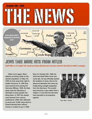 THE NEWS
   October 6th, 1939




 Learn about what’s
happening in Germany
        now!




  JEWS TAKE MORE HITS FROM HITLER
  Adolf Hitler is at it again! The Jewish are being affected more and more. Read for the latest on Hitler’s rampage.



       Hitler is at it again. More       Now it’s October 6th, 1939. So
  attacks are being made on the          what has Adolf Hitler done now
  Jewish population. In May 7th,         many ask. He has officially started
  1934 he took away their right to       the isolation of Jews. Due to his
  health insurance. In 1935 they         latest proclamation the Jews are
  were banned from joining the           finally being outright separated
  Germany Military. 1936, the Nazi       from the Germans. The Jewish
  party used the Olympics in             have become a race rather than a
  attempts to sway people into           religion. A race that the Germans
  liking them. In 1937 the Jewish        have decided to be prejudice
  were banned from various               against.
  professions. Hitler then attempts                                             The Nazi Party
  to send over 15,000 Jews back to
  Poland leaving them without
  homes or a place to go in 1938.



                                                         [1]
 