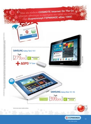 ternet On The Go
                                                                                                                                                                                                                Κάνε νέα σύνδεση COSMOTE In
                                                                                                                                                                                                                                            ένο σου tablet και επιπλέον
                                                                                                                                                                                                              απόκ τησε φθηνότερα το αγαπηµ
                                                                                                                                                                                                                                             ΑΝΟΣ αξίας 100€!
                                                                                                                                                                                                                  πάρε ∆ωροεπιταγή ΓΕΡΜ


                                                                                                                                                                                                                                                                                        ΝΟΣ µε
                                                                                                                                                                                                                                                                                  ΓΕΡΜΑ
                                                                                                                                                                                                                                                                            άστηµα ης αξίας,
                                                                                                                                                                                                                                                                  ήποτε κατ    αλύτερ
                                                                                                                                                                                                                                                         σε οποιοδ αγορές µεγ
                                                                                                                                                                                                                                                  γή σας      τη για
                                                                                                                                                                                                                                         δωροεπιτα σιµοποιήστε .
                                                                                                                                                                                                                                 άξτε τη                      ται
                                                                                                                                                                                                                          Ανταλλ ίσης αξίας ή χρη που απαιτεί
                                                                                                                                                                                                                          προ ϊόντα         το ποσό
                                                                                                                                                                                                                                  ρώνοντας



                                                                                                                                                                                                                                                                          100€
                                                                                                                                                                                                                           συµπλη
Η ΠΡΟΣΦΟΡΑ ΙΣΧΥΕΙ ΜΕΧΡΙ 7/1/2013 Η ΜΕΧΡΙ ΕΞΑΝΤΛΗΣΕΩΣ ΤΩΝ ΑΠΟΘΕΜΑΤΩΝ ΣΕ ΟΛΑ ΤΑ ∆ΙΑΘΕΣΙΜΑ ΜΟΝΤΕΛΑ TABLETS ΜΕ ΝΕΑ ΣΥΝ∆ΕΣΗ ΣΤΑ ΠΡΟΓΡΑΜΜΑΤΑ COSMOTE INTERNET ON THE GO




                                                                                                                                                                                                                                                       ιταγή
                                                                                                                                                                                                                                δωροεπ
                                                                                                                                                                                                                                                                                          αι µέσα
                                                                                                                                                                                                                                                                                ...και είσ
                   2GB,3GB,5GB,10GB,20GB & COSMOTE INTERNET ANY WAY 2GB,5GB ΜΕ 12ΜΗΝΗ ∆ΙΑΡΚΕΙΑ Ή 24ΜΗΝΗ ∆ΙΑΡΚΕΙΑ ΣΤΑ ΠΡΟΓΡΑΜΜΑΤΑ ΠΟΥ ∆ΙΑΤΙΘΕΤΑΙ




                                                                                                                                                                                       ......................................................................
                                                                                                                                                                                                                                                      .......
                                                                                                                                                                    .........................




                                                                                                                                                                                                SAMSUNG Galaxy Tab 2 10.1
                                                                                                                                                                                                            Tιµή

                                                                                                                                                                                                [279,90€]                                      *




                                                                                                                                                                                                                                                                                                                                                   κωδ.: 20274366
                                                                                                                                                                                                                                                            TV Tuner




                                                                                                                                                                                                                 4178
                                                                                                                                                                                                             2027
                                                                                                                                                                                                       κωδ.:




                                                                                                                                                                                                                                                                                                     SAMSUNG Galaxy Note 10.1 4G
                                                                                                                                                                                                                                                                                                        Tιµή

                                                                                                                                                                                                                                                                                                    [399,90€]      *
                                                                                                                                                                                                                                       ......




                                                                                                                                                                                                                                                 ...............................................................................................

                                                                                                                                                                                                *ΙΣΧΥΕΙ ΜΕ ΝΕΑ ΣΥΝ∆ΕΣΗ 24ΜΗΝΗΣ ∆ΙΑΡΚΕΙΑΣ.




                                                                                                                                                                                                                                                                                                                                                                    11
 