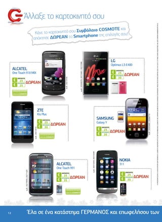 Άλλαξε το καρτοκινητό σου




                                                                                                                                                                                                                                                                                                                                                                                                                                                    Η ΠΡΟΣΦΟΡΑ ΙΣΧΥΕΙ ΓΙΑ ΜΕΤΑΤΡΟΠΗ ΚΑΡΤΟΚΙΝΗΤΟΥ COSMOTE ΑΠΕΡΙΟΡΙΣΤΑ Ή ΣΕ ΚΑΡΤΟΣΥΜΒΟΛΑΙΟ COSMOTE ME 24MHNH ∆ΕΣΜΕΥΣΗ ΚΑΙ ΕΞΟΦΛΗΣΗ ΛΟΓΑΡΙΑΣΜΟΥ ΜΕΣΩ ΠΙΣΤΩΤΙΚΗΣ ΚΑΡΤΑΣ ΕΩΣ 07/01/2013. ΟΙ ΤΙΜΕΣ ΕΙΝΑΙ ΕΝ∆ΕΙΚΤΙΚΕΣ ΚΑΙ ∆ΕΝ ΣΥΜΠΕΡΙΛΑΜΒΑΝΟΥΝ Φ.Π.Α.
                                                                                                                                SMOTE και
                                                                                           Κάνε το καρτοκινητό σου Συµβόλαιο CO
                                                                                                                             της επιλογής σου!
                                                                                          απόκτησε  ∆ΩΡΕΑΝ το Smartphone



                                                                                                                                                                                                                                                                                                                .........................................
                                                                                                                                                                                                                                                                                                                            LG




                                                                                                                                                                                                                                                                                                                                                                   ....................................
                                  ........................................
                                                                 .........




                                                                                                                                                                                            κωδ.: 20269976, 20274461, 20272586
.....................................




                                                                                                                                                                                                                                                                                                                            Optimus L3-E400
                                        ΑLCATEL                                                                                                                                                                                                                                                                                  ΑΠΕΡΙΟΡΙΣΤΑ
                                        One Touch 918 MIX                                                                                                                                                                                                                                                                           25
                                                                                                                                                                                                                                                                                                                                 ΚΑΡΤΟΣΥΜΒΟΛΑΙΟ

                                                                                                                                                                                                                                                                                                                                    30
                                                                                                                                           κωδ.: 20272556




                                           ΑΠΕΡΙΟΡΙΣΤΑ
                                              25
                                           ΚΑΡΤΟΣΥΜΒΟΛΑΙΟ

                                              25




                                                                                       ........................................                                                                                                                                                                     ........................................
                                                                                                                                                                                                                                                                                                                                   .........
                                                                                                                                                    .....................................




                                                                                                                                                                                                                                                          .....................................




                                                                                                            ZTE
                                                                                                            Kis Plus




                                                                                                                                                                                                                                                                                                                                                                                                          κωδ.: 20265685, 20266710
                                                                                                                ΑΠΕΡΙΟΡΙΣΤΑ
                                                                                                                                                                                                                                                                                                     SAMSUNG
                                                                                                                   25                                                                                                                                                                                Galaxy Y
                                                                                                                ΚΑΡΤΟΣΥΜΒΟΛΑΙΟ

                                                                                                                   30                                                                                                                                                                                      ΑΠΕΡΙΟΡΙΣΤΑ
                                                                                           κωδ.: 20272616




                                                                                                                                                                                                                                                                                                              25
                                                                                                                                                                                                                                                                                                           ΚΑΡΤΟΣΥΜΒΟΛΑΙΟ

                                                                                                                                                                                                                                                                                                              30
                                                                                                                                                                                                                                                                         κωδ.: 20272443, 20272449




                                                                                                              .................................................
                                                                                                                                                                                                                                                                                                                                       NOKIA
                                                                                                                                                                                                                                 ......................




                                                                                                                                 ALCATEL                                                                                                                                                                                           311
                                                                                                                                 One Touch 991                                                                                                                                                                          ............................................
                                                                                                                                                                                                                                                                                                                                                                                                                           ......................
                                                            κωδ.: 20270959, 20271429




                                                                                                                                                                                                                                                                                                                                                  ΑΠΕΡΙΟΡΙΣΤΑ
                                                                                                                                    ΑΠΕΡΙΟΡΙΣΤΑ
                                                                                                                                       35                                                                                                                                                                                                            25
                                                                                                                                                                                                                                                                                                                                                  ΚΑΡΤΟΣΥΜΒΟΛΑΙΟ

                                                                                                                                                                                                                                                                                                                                                     35
                                                                                                                                    ΚΑΡΤΟΣΥΜΒΟΛΑΙΟ

                                                                                                                                       35




          12                                                                    Έλα σε ένα κατάστηµα ΓΕΡΜΑΝΟΣ και επωφελήσου των
 