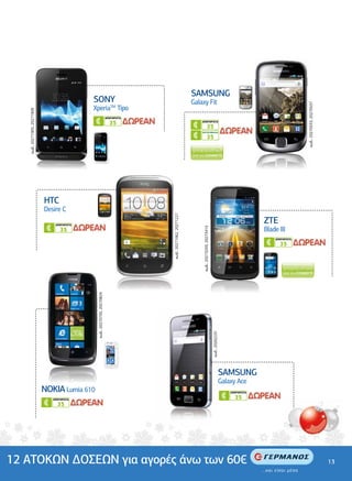 .................................................




                                                                                                                            ......................
                                                                                                                                                                                               SAMSUNG
                                                                                 SONY                                                                                                     Galaxy Fit




                                                                                                                                                                                                                                                                                                                 κωδ.: 20270533, 20270537
                                                                                 XperiaTM Tipo                                                                                         ................................................
                                                                                                                                                                                                                       ................
         κωδ.: 20271905, 20271909




                                                                                                                                                                     .......................
                                                                                                              ΑΠΕΡΙΟΡΙΣΤΑ
                                                                                                                35                                                                                 ΑΠΕΡΙΟΡΙΣΤΑ
                                                                                                                                                                                                                 35
                                                                                                                                                                                                   ΚΑΡΤΟΣΥΜΒΟΛΑΙΟ

                                                                                                                                                                                                                 35




                                               ................................................
                                                                                     ..........
       .............................




                                                          HTC
                                                          Desire C                                                                                                                                                                                                ........................................




                                                                                                                                                                                                                                                                                                                                            ...............................
                                                                                                                                                     κωδ.: 20271062, 20271227




                                                              ΑΠΕΡΙΟΡΙΣΤΑ
                                                                                                                                                                                                                                                                        ZTE
                                                                                                                                                                                                                                                                        Blade III
                                                                                                                                                                                                    κωδ.: 20273293, 20273415




                                                                 35
                                                                                                                                                                                                                                                                              ΑΠΕΡΙΟΡΙΣΤΑ
                                                                                                                                                                                                                                                                                35
                                                                                   κωδ.: 20270735, 20270829




                                         .............................
   ....................................................




                                                                                                                                                                                                                               κωδ.: 20262231




                                                                                                                                                                                               ................................................
                                                                                                                                                                                                                                                                                        ......................




                                                                                                                                                                                                                                                SAMSUNG
                                                                                                                                                                                                                                                Galaxy Ace
                                                          NOKIA Lumia 610                                                                                                                                                                           ΑΠΕΡΙΟΡΙΣΤΑ

                                                             ΑΠΕΡΙΟΡΙΣΤΑ                                                                                                                                                                              35
                                                                                                                                                                                                                                                                                                         .....




                                                               35




12 ΑΤΟΚΩΝ ∆ΟΣΕΩΝ για αγορές άνω των 60€                                                                                                                                                                                                                                                                                                     13
 