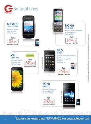Smartphones


     ALCATEL




                                                                                                                               κωδ.: 20265407
                                                                  κωδ.: 20274160, 20274164
     One Touch 903                                                                                                                                                                NOKIA
                                                                                                                                                                                  C5-00 5MP
     Λειτουργικό Android
     Οθόνη αφής 2.8"                                                                                                                                                              A-GPS µε φωνητική πλοήγηση
     2,0 Mpixel κάµερα                                                                                                                                                            5,0 Mpixel κάµερα
                                                                                                                                                                                  Dual Led Flash




                                                                                                                                                                                                               ΟΙ ΑΤΟΚΕΣ ∆ΟΣΕΙΣ ΙΣΧΥΟΥΝ ΜΕ ΕΞΟΦΛΗΣΗ ΜΕΣΩ ΠΙΣΤΩΤΙΚΗΣ ΚΑΡΤΑΣ ΕΩΣ 07/01/2013. ΟΙ ΤΙΜΕΣ ΕΙΝΑΙ ΕΝ∆ΕΙΚΤΙΚΕΣ ΚΑΙ ΣΥΜΠΕΡΙΛΑΜΒΑΝΟΥΝ Φ.Π.Α.
              Tιµή                                                                                                                                                                        Tιµή

     [ 89,90€ ]                                                                                                                                                                   [149,90€]
                                                                                                                                                                                  'Aτοκες ∆όσεις: 12χ 12,49€
     'Aτοκες ∆όσεις: 12χ 7,49€




                                                                                                                                                MLS
                                                                                                                                                iQTALK
             ZTE                                                                                                                                Φωνητική αναγνώριση για κλήσεις
                                                                                                                                                και sms
             Grand X IN
                                                                                             κωδ.: 20271613, 20273578




                                                                                                                                                Εξελιγµένος πλοηγός MLS
                                                     Tιµή

                                        [249,90€]
              Λειτουργικό Android                                                                                                               Destinator
              Οθόνη αφής 4.3"                                                                                                                   Οθόνη αφής 4.3"
              8,0 Mpixel κάµερα
                                           'Aτοκες ∆όσεις: 12χ 20,83€
                                                                                                                                                                         Tιµή

                                                                                                                                                 [249,90€]
                                                                                                                                                 'Aτοκες ∆όσεις: 12χ 20,83€




                                                                                                     SONY
                                    κωδ.: 20273085




                                                                                                     XperiaTM U
                                                                                                     ∆ιπύρηνος επεξεργαστής
                                                                                                     Λειτουργικό Android
                                                                                                                                                       κωδ.: 20270449, 20270460




                                                                                                     5,0 Mpixel κάµερα


                                                                                                                        Tιµή

                                                                                                     [249,90€]
                                                                                                            'Aτοκες ∆όσεις: 12χ 20,83€




14                     Έλα σε ένα κατάστηµα ΓΕΡΜΑΝΟΣ και επωφελήσου των
 