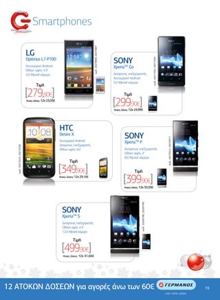 Smartphones




                                                                                             κωδ.: 20270839, 20270847
                              LG
                              Optimus L7-P700
                                                                                                                        SONY




                                                                                                                                                                           κωδ.: 20271925, 20271929
                              Λειτουργικό Android                                                                       XperiaTM Go
                              Οθόνη αφής 4.3"
                              5,0 Mpixel κάµερα                                                                         ∆ιπύρηνος επεξεργαστής
                                                                                                                        Λειτουργικό Android
                                                                                                                        5,0 Mpixel κάµερα
                                       Tιµή

                              [279,90€]                                                                                          Tιµή
                              'Aτοκες ∆όσεις: 12χ 23,33€
                                                                                                                        [299,90€]
                                                                                                                        'Aτοκες ∆όσεις: 12χ 24,99€




                                                           HTC
                                                           Desire X
                                                                                                                                 SONY


                                                                                                                                                                                                      κωδ.: 20270512, 20270517
                                                           Λειτουργικό Android                                                   XperiaTM P
                                                           ∆ιπύρηνος επεξεργαστής
   κωδ.: 20273225, 20273228




                                                           Οθόνη αφής 4.0"                                                       ∆ιπύρηνος επεξεργαστής
                                                                                                                                 Οθόνη αφής 4"
                                                                                                                                 8,0 Mpixel κάµερα
                                                                    Tιµή

                                                           [349,90€]                                                                      Tιµή
                                                           'Aτοκες ∆όσεις: 12χ 29,16€
                                                                                                                                [399,90€]
                                                                                                                                 'Aτοκες ∆όσεις: 12χ 33,33€
                                                                                                                                                κωδ.: 20269786, 20269789




                                                             SONY
                                                             XperiaTM S
                                                              ∆ιπύρηνος επεξεργαστής
                                                              Οθόνη αφής 4.3"
                                                              12,0 Mpixel κάµερα

                                                                        Tιµή

                                                             [499,90€]
                                                              'Aτοκες ∆όσεις:   12χ 41,66€




12 ΑΤΟΚΩΝ ∆ΟΣΕΩΝ για αγορές άνω των 60€                                                                                                                                                                                          15
 