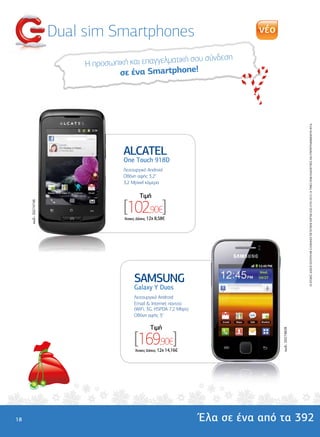 Dual sim Smartphones
                                                     ική σου σύνδεση
                           Η προσωπική και επαγγελµατ
                                    σε ένα Smartphone!




                                                                                                        ΟΙ ΑΤΟΚΕΣ ∆ΟΣΕΙΣ ΙΣΧΥΟΥΝ ΜΕ ΕΞΟΦΛΗΣΗ ΠΙΣΤΩΤΙΚΗΣ ΚΑΡΤΑΣ ΕΩΣ 07/01/2013. ΟΙ ΤΙΜΕΣ ΕΙΝΑΙ ΕΝ∆ΕΙΚΤΙΚΕΣ ΚΑΙ ΣΥΜΠΕΡΙΛΑΜΒΑΝΟΥΝ Φ.Π.Α.
                                     ALCATEL
                                     One Touch 918D
                                     Λειτουργικό Android
                                     Οθόνη αφής 3.2"
                                     3,2 Mpixel κάµερα

                                              Tιµή

                                     [102,90€]
     κωδ.: 20274746




                                     'Aτοκες ∆όσεις: 12χ 8,58€




                                           SAMSUNG
                                           Galaxy Y Duos
                                           Λειτουργικό Android
                                           Email & Internet παντού
                                           (WiFi, 3G, HSPDA 7,2 Mbps)
                                           Οθόνη αφής 3"

                                                     Tιµή
                                                                                       κωδ.: 20274828




                                           [169,90€]
                                           'Aτοκες ∆όσεις: 12χ 14,16€




18                                                                      Έλα σε ένα από τα 392
 
