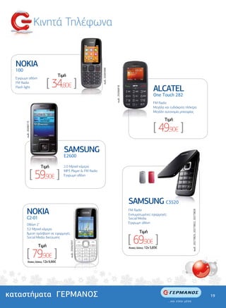 Κινητά Τηλέφωνα


  NOKIA
  100




                                                                 κωδ.: 20265946
                                       Tιµή

                            [ 34,80€ ]
  Έγχρωµη οθόνη
  FM Radio
  Flash light
                                                                                                                        ALCATEL


                                                                                  κωδ.: 20266818
                                                                                                                        One Touch 282
                                                                                                                        FM Radio
                                                                                                                        Μεγάλα και ευδιάκριτα πλήκτρα
                                                                                                                        Μεγάλη αυτονοµία µπαταρίας

                                                                                                                               Tιµή

                                                                                                                        [ 49,90€ ]
        κωδ.: 20266115




                                         SAMSUNG
                                         Ε2600

                          Tιµή           2.0 Mpixel κάµερα

                     [ 59,90€ ]          MP3 Player & FM Radio
                                         Έγχρωµη οθόνη




                                                                                                   SAMSUNG C3520
         NOKIA                                                                                     FM Radio
                                                                                                                                                  κωδ.: 20273825, 20273822, 20273828




                                                                                                   Ενσωµατωµένες εφαρµογές
         C2-01                                                                                     Social Media
                                                                                                   Έγχρωµη οθόνη
         Οθόνη 2"
         3,2 Μpixel κάµερα
                                                                                                            Tιµή

                                                                                                   [ 69,90€ ]
         Άµεση πρόσβαση σε εφαρµογές
         Social Media δικτύωσης
                                              κωδ.: 20262337




                         Tιµή

         [ 79,90€ ]
                                                                                                   'Aτοκες ∆όσεις: 12χ 5,83€




           'Aτοκες ∆όσεις: 12χ 6,66€




καταστήµατα ΓΕΡΜΑΝΟΣ                                                                                                                                                                   19
 