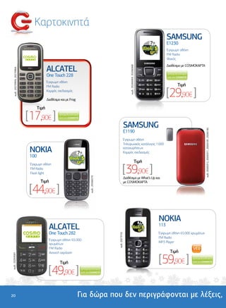 Καρτοκινητά
                                                                                                                                                   SAMSUNG
                                                                                                                                                   E1230
                                                                                                                                                   Έγχρωµη οθόνη
                                                                                                                                                   FM Radio
                                                                                                                                                   Φακός


                                             ALCATEL
                                                                                                                                                   ∆ιαθέσιµο µε COSMOKAΡΤΑ




                                                                                                               κωδ.: 20266069, 20266068
    κωδ.: 20270905, 20270904




                                             One Touch 228
                                             Έγχρωµη οθόνη
                                             FM Radio                                                                                                    Tιµή
                                             Κοµψός σχεδιασµός

                                             ∆ιαθέσιµο και µε Frog
                                                                                                                                                   [29,90€ ]
                                      Tιµή

                               [17,90€ ]
                                                                                                          SAMSUNG




                                                                                                                                                                             κωδ.: 20265312, 20265311, 20265181, 20265182
                                                                                                          E1190
                                                                                                          Έγχρωµη οθόνη
                                                                                                          Τηλεφωνικός κατάλογος 1.000

                                NOKIA                                                                     καταχωρήσεων
                                                                                                          Κοµψός σχεδιασµός
                                100
                                                                                                                                      Tιµή

                                                                                                    [39,90€ ]
                                Έγχρωµη οθόνη
                                FM Radio
                                Flash light
                                                                        κωδ.: 20266570




                                                                                                          ∆ιαθέσιµο µε What’s Up και
                                       Tιµή                                                               µε COSMOKAΡΤΑ

                                [44,90€ ]

                                                                                                                                             NOKIA
                                              ALCATEL                                                                                        113
                                              One Touch 282                                                                                  Έγχρωµη οθόνη 65.000 χρωµάτων
                                                                                         κωδ.: 20273152




                                                                                                                                             FM Radio
                                              Έγχρωµη οθόνη 65.000
                                                                                                                                             MP3 Player
                                              χρωµάτων
                                              FM Radio
                                              Ανοιχτή ακρόαση                                                                                        Tιµή

                                                                                                                                             [59,90€ ]
κωδ.: 20269581




                                                      Tιµή

                                              [49,90€ ]
20                                                                   Για δώρα που δεν περιγράφονται µε λέξεις,
 