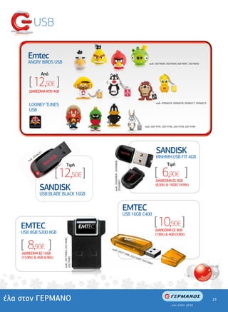 USB

        Emtec
        ΑNGRY BIRDS USB                                                                                                 κωδ.: 20270029, 20270030, 20270031, 20270032



                            Από

         [ 12,50€ ]
         ∆ΙΑΘΕΣΙΜΑ ΑΠΟ 4GB


         LOONEY TUNES                                                                                                         κωδ.: 20266576, 20266578, 20266577, 20266573

         USB


                                                                                                                     κωδ.: 20274781, 20274782, 20274783, 20274784




                       62
                         37                                                                                                   SANDISK
           δ  .: 2
                   026
                                                                                                                              ΜΝΗΜΗ USB FIT 4GB
         κω
                                                                  κωδ.: 20269809, 20269808,




                                            Tιµή                                                                                        Tιµή

                                  [ 12,50€ ]                                                                                  [ 6,90€ ]
                                                                                                                              ∆ΙΑΘΕΣΙΜΑ ΣΕ 8GB
                                                                  20269807




                         SANDISK                                                                                              (8,50€) & 16GB (14,99€)

                         USB BLADE ΒLACK 16GB


                                                                                               EMTEC
                                                                                               USB 16GB C400

    EMTEC                                                                                                                     [ 10,90€ ]
                                                                                                                              ∆ΙΑΘΕΣΙΜΑ ΣΕ 8GB
    USB 8GB S200 8GB                                                                                                          (7,90€) & 4GB (5,90€)


    [ 8,90€ ]
                                     κωδ.: 20274683, 20274682,




                                                                 κωδ
                                                                         .: 20
                                                                                              271
    ∆ΙΑΘΕΣΙΜΑ ΣΕ 16GB                                                                            398
                                                                                                    , 20
    (15,90€) & 4GB (6,90€)                                                                              271
                                     20274684




                                                                                                           397
                                                                                                              , 20
                                                                                                                  270
                                                                                                                        987




έλα στον ΓΕΡΜΑΝΟ                                                                                                                                                             21
 