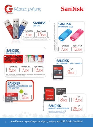 Κάρτες µνήµης

                                                                                SANDISK                                                                                                                                          SANDISK




                                                                                                                                                                  κωδ.: 20271558 µπλε (8GB), 20271557 ροζ (8GB), 20271556 µπλε
                                                                                USB FACET
                                                                                                                                                                                                                                 MNHMH USB EDGE

                                                            Tιµή (8GB)                    Tιµή (16GB)

                                                       [ 7,90€ ] [ 13,50€ ]
                                                        κωδ.: 20272139 κόκκινο, 20272135 ασηµί, 20272127 µπλε, (8GB),
                                                        20272129 κόκκινο, 20272136 ασηµί, 20272130 µπλε, (16GB)




                                                                                                                                                                  (16GB), 20271555 ροζ (16GB)
                                                                                                                                                                                                                                   Tιµή (8GB)          Tιµή (16GB)

                 SANDISK                                                                                                                                                                                                         [ 7,50€ ] [ 12,50€ ]
                 MNHMH USB POP



                                                                                                                                                                                                                       SANDISK
                                                                                                                                                                                                                       SD ULTRA 8GB CLASS 10-30MB/S
                      Tιµή (4GB)                    Tιµή (8GB)                    Tιµή (16GB)

                 [ 6,50€ ] [ 7,90€ ] [ 13,50€ ]                                                                                                                                                                                                 Tιµή

                                                                                                                                                                                                                                         [ 9,99€ ]
                                                                                                                                                 κωδ.: 20272091




                 κωδ.: 20272131 paint, 20272134 red tribal, (4GB), 20272132 paint, 20272137 red tribal, (8GB)
                 20272133 paint, 20272138 red tribal, (16GB)




                    SANDISK
                    MICRO SD ULTRA ANDROID 8GB
                    + SD ADAPTOR

                                                           Tιµή
                                                                                                        κωδ.: 20242561, 20243854, 20260923




                                                [ 9,90€ ]
κωδ.: 20272095




                                                                                                                                                                                                                                      Tιµή                 Tιµή

                                                                                                                                                                                                                                 [ 8,90€ ] [ 13,90€ ]
                                                                                                                                             SANDISK                                                                                                       Tιµή
                                                                                                                                             MICRO SD 8GB/16GB/32GB
                                                                                                                                             ∆υνατότητα µετατροπής σε SD
                                                                                                                                                                                                                                                 [ 28,90€ ]
                                                                                                                                             µε χρήση ειδικού αντάπτορα




             22           Αποθήκευσε περισσότερα µε κάρτες µνήµης και USB Sticks SanDisk!
 
