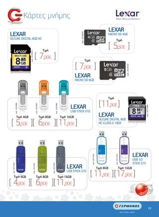 Κάρτες µνήµης
                                                                                                                                                                                                     LEXAR
LEXAR




                                                                                                                                                 κωδ.: 20238683
                                                                                                                                                                                                     MICRO SD 4GB
SECURE DIGITAL 8GB HC                                                                                                                                                                                      Tιµή


                                                                                      Tιµή
                                                                                                                                                                                                     [ 5,50€ ]
                                     κωδ.: 20244651




                                                           [ 7,90€ ]                                                                                              Tιµή

                                                                                                                                             [ 7,90€ ]




                                                                                                                                                                                                                          κωδ.: 20248330
                                                                                                                                             LEXAR
                                                                                                                                             MICRO SD 8GB




                                                                                                                                                                                                 Tιµή

                                                                                                                                                                                           [ 11,90€ ]
                  κωδ.: 20263886




                                                                   κωδ.: 20263887




                                                                                                                κωδ.: 20263885




                                                                                                                                       LEXAR




                                                                                                                                                                                                                                                       κωδ.: 20273908
                                                                                                                                       USB STICK V10
                        Tιµή 4GB                                                    Tιµή 8GB                                     Tιµή 16GB                                                 LEXAR
[ 5,50€ ][ 6,90€ ][11,90€ ]
                                                                                                                                                                                           SECURE DIGITAL 8GB
                                                                                                                                                                                           HC CLASS 6 180X




                                                                                                                                                                                                                                           LEXAR
                                                                                                                                                                         κωδ.: 20274504




                                                                                                                                                                                                         κωδ.: 20274505




                                                                                                                                                                                                                                           USB 3.0
                                                                                                                                                                                                                                           STICK S73
 κωδ.: 20274500




                                                  κωδ.: 20274501




                                                                                               κωδ.: 20274502




                                                                                                                                     LEXAR                                                Tιµή 8GB                   Tιµή 16GB

       Tιµή 4GB                                                       Tιµή 8GB                                              Tιµή 16GB
                                                                                                                                     USB STICK S70
                                                                                                                                                                     [ 11,90€ ] [17,90€ ]
[ 4,90€ ][ 6,90€ ][11,90€ ]

                                                                                                                                                                                                                                                                  23
 