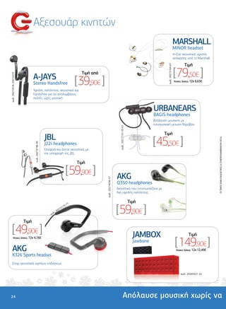Αξεσουάρ κινητών
                                                                                                                                                                                        MARSHALL
                                                                                                                                                                                        MINOR headset
                                                                                                                                                                                        In-Ear ακουστικά υψηλής
                                                                                                                                                                                        απόκρισης από τη Marshall.

                                                                                                                                                                                                 Tιµή




                                                                                                                                                                    κωδ.: 20272164-67
                                  A-JAYS
                                                                                      Tιµή από                                                                                          [79,50€ ]
κωδ.: 20272418, 20272419




                                  Stereo Handsfree                                  [39,90€ ]                                                                                           'Aτοκες ∆όσεις: 12χ 6,63€


                                  Υψηλής πιστότητας ακουστικά και
                                  handsfree για να απολαµβάνεις
                                  πολλές ώρες µουσική.


                                                                                                                                                          URBANEARS
                                                                                                                                                          BAGIS headphones
                                                                                                                                                          Απόλαυση µουσικής µε
                                                                                                                                                          εντυπωσιακή µείωση θορύβου.
                                                                                                                       κωδ.: 20272151-55-61



                                                                                                                                                                 Tιµή
                                                       JBL
                                                                                                                                                          [45,50€ ]




                                                                                                                                                                                                                       OI TIMEΣ ΕΙΝΑΙ ΕΝ∆ΕΙΚΤΙΚΕΣ & ΣΥΜΠΕΡΙΛΑΜΒΑΝΟΥΝ Φ.Π.Α.
                                                       J22i headphones
                                   κωδ.: 20274748-49




                                                       Ελαφριά και άνετα ακουστικά, µε
                                                       την υπογραφή της JBL.

                                                                                    Tιµή

                                                                               [59,90€ ]                             AKG
                                                                                                 κωδ.: 20274536-37




                                                                                                                     Q350 headphones
                                                                                                                     Ακουστικά που εντυπωσιάζουν µε
                                                                                                                     ήχο υψηλής πιστότητας

                                                                                                                                              Tιµή

                                                                                                                     [59,90€ ]
                                                                               71
                                                                           70-
                                                                      7 21
                                                                   02
                                                              δ.: 2
                                                           κω


                           Tιµή

    [49,90€ ]                                                                                                                                   JAMBOX                                               Tιµή

                                                                                                                                                                                         [ 149,90€ ]
        'Aτοκες ∆όσεις: 12χ 4,16€
                                                                                                                                                Jawbone
      AKG                                                                                                                                                                                 'Aτοκες ∆όσεις: 12χ 12,49€
      K326 Sports headset
            ports
      Σπορ ακουστικά υψηλών επιδόσεων

                                                                                                                                                                                              κωδ.: 20265521-22




24                                                                                                                                Απόλαυσε µουσική χωρίς να
 