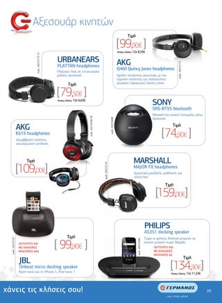 Αξεσουάρ κινητών
                                                                                                                                               Tιµή

                                                                                                                                      [99,90€ ]
                                                                                                                                      'Aτοκες ∆όσεις: 12χ 8,33€
                                κωδ.: 20272173-72




                                                    URBANEARS                                                                         AKG




                                                                                                                                                                                                 κωδ.: 20272175
                                                    PLATTAN headphones
                                                                                                                                      Q460 Quincy Jones headphones
                                                                                                                                                   ones
                                                    Πλούσιος ήχος σε εντυπωσιακά
                                                    µοδάτα ακουστικά.                                                                 Υψηλής πιστότητας ακουστικά, µε την
                                                                                                                                      εγγύηση ποιότητας του πασίγνωστου
                                                                                                                                      µουσικού παραγωγού Quincy Jones.
                                                             Tιµή

                                                    [79,50€ ]
                                                    'Aτοκες ∆όσεις: 12χ 6,63€
                                                                                                                                                                              SONY
                                                                                                                                                                              SRS-BTV5 bluetooth
                                                                                                                                                                              Μουσική και ανοικτή συνοµιλία, µέσω
                                                                                κωδ.: 20274538-39




                                                                                                                                                                              bluetooth.
                                                                                                                     κωδ.: 20274468




                   AKG                                                                                                                                                                      Tιµή
                   K619 headphones
                   Ασυµβίβαστη ποιότητα,
                                                                                                                                                                                    [74,90€ ]
                   ασυναγώνιστη απόδοση.




                         Tιµή                                                                                                                       MARSHALL
                   [109,00€]
                                                                                                    κωδ.: 20272174




                                                                                                                                                    MAJOR FX headphones
                                                                                                                                                     Ακουστικά µοναδικής αισθητικής για
                                                                                                                                                     τέλειο ήχο.

                                                                                                                                                                                       Tιµή

                                                                                                                                                                                [159,00€]

                                                                                                                                                                         PHILIPS
                                                                                                                                                                         AS351 docking speaker
                                                            Tιµή

                                                    [ 99,90€ ]
                                                                                                                                                                         Τώρα οι χρήστες Android µπορούν να
  κωδ.: 20274747




                                                                                                                                                        κωδ.: 20272206




                    ΛΕΙΤΟΥΡΓΕΙ ΚΑΙ                                                                                                                                       ακούνε µουσική χωρίς θόρυβο.
                    ΜΕ ΑΛΚΑΛΙΚΕΣ                                                                                                                                               ΛΕΙΤΟΥΡΓΕΙ ΚΑΙ
                    ΜΠΑΤΑΡΙΕΣ ΑΑA                                                                                                                                              ΜΕ ΑΛΚΑΛΙΚΕΣ
                                                                                                                                                                               ΜΠΑΤΑΡΙΕΣ ΑΑ
                                                                                                                                                                                                                  Tιµή
                    JBL
                    Onbeat micro docking speaker
                    Βαση-ηχείο για το iPhone 5, iPod nano 7.
                                                                                                                                                                                           [134,90€]
                                                                                                                                                                                           'Aτοκες ∆όσεις: 12χ 11,24€




χάνεις τις κλήσεις σου!                                                                                                                                                                                                  25
 