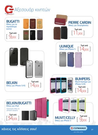 Αξεσουάρ κινητών

   BUGATTI                                            PIERRE CARDIN
   Θήκες για τα
                                                      Θήκες για Smartphones
   περισσότερα
   κινητά                                                      Tιµή από
       Tιµή από                                              [11,90€ ]
   [ 9,90€ ]
                                            UUNIQUE                  Tιµή από
                                            Θήκες για iPhone 5    [14,90€ ]




                                                               BUMPERS
                             Tιµή από                          Muvit/Uunique για
   BELKIN
   Θήκες για iPhone 5/4S   [14,90€ ]                           iPhone 5/4S
                                                                  Tιµή από

                                                               [14,90€ ]

   BELKIN/BUGATTI
   Θήκες για iPad
   Εργονοµικές θήκες σε
   µοντέρνα χρώµατα.

       Tιµή από

   [34,90€ ]
                                                                    Tιµή από
                                        MUVIT/CELLY
                                        Θήκες για iPhone 5       [ 9,90€ ]
χάνεις τις κλήσεις σου!                                                            27
 