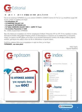 Editorial
 ια    ρα ο     ε     γο ν α ιο όµορ α σ ναισ          µα α …έ α σ ον                !

Έλα σε ένα κατάστηµα ΓΕΡΜΑΝΟΣ και µε νέα σύνδεση COSMOTE, COSMOTE Ιnternet On The Go ή µε οποιαδήποτε αγορά 30€
και άνω, µπορείς να κερδίσεις στη στιγµή:
• 10 τηλεοράσεις 32"
• 10 SAMSUNG GALAXY S III
• 10 Laptop HP NOTEBOOK 635
• 10 Tablet SAMSUNG GALAXY TAB II + ∆ΩΡΟ TV Tuner
• 10 κονσόλες Playstation 3 12GB
Και… χιλιάδες ∆ωροεπιταγές ΓΕΡΜΑΝΟΣ!

Βρες εδώ, laptop για να σερφάρεις στο internet, προγράµµατα Σταθερής Τηλεφωνίας OTE και ΟΤΕ ΤV που ταιριάζουν σε εσένα,
αξεσουάρ και δεκάδες άλλα gadget! Ψηφιακές µηχανές και βιντεοκάµερες σε περιµένουν για να απαθανατίσεις τις ξεχωριστές
στιγµές των γιορτών, και MP3 players για να ζήσεις τα πιο µελωδικά Χριστούγεννα. Επιπλέον, εδώ θα βρεις απίθανες φορητές
κονσόλες gaming και νέες αφίξεις τίτλων που θα σε ενθουσιάσουν τις φετινές γιορτές.

Επειδή δεν υπάρχουν λέξεις για να περιγράψουν τη χαρά που δίνεις µε ένα δώρο,
ΓΕΡΜΑΝΟΣ …και είσαι µέσα!
                                                                                                                  Καλές Γιορτές,
                                                                                                             Αγγελική Φραδέλου




                πρόταση                                                         index
                                                                                 Χριστουγεννιάτικες Προσφορές       6




                                                                                on the   move
                                                                           Κινητή τηλεφωνία                        14
                                                                           Καρτοκινητά                             20

          12 ΑΤΟΚΕΣ ∆ΟΣΕΙΣ                                                 USB/κάρτες µνήµης
                                                                           Αξεσουάρ κινητών
                                                                                                                   21
                                                                                                                   24

            για αγορές άνω                                                 Netbooks/tablets                        29



              των 60€!
                                                                                @   home
                                                                           OTE TV                                  35
                                                                           Ασύρµατα τηλέφωνα                       36
                                                                           Laptops                                 39
                                                                           Ψηφιακή εικόνα/αποκωδικοποιητές         43
                                                                           MP3/MP4                                 46
                                                                           Games                                   48




                                                                                                                              3
 