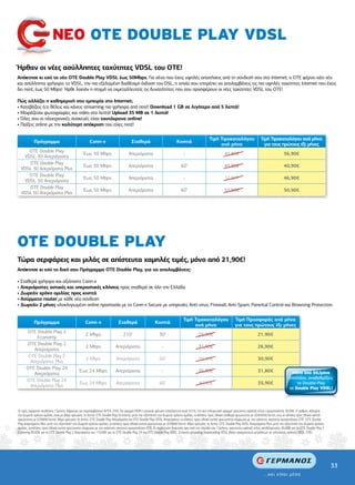 ΝΕΟ ΟΤΕ DOUBLE PLAY VDSL
Ήρθαν οι νέες ασύλληπτες ταχύτητες VDSL του ΟΤΕ!
Απόκτησε κι εσύ το νέο ΟΤΕ Double Play VDSL έως 50Mbps. Για σένα που έχεις υψηλές απαιτήσεις από τη σύνδεσή σου στο Internet, ο ΟΤΕ φέρνει κάτι νέο
και ασύλληπτα γρήγορο: το VDSL, την πιο εξελιγµένη διαθέσιµη έκδοση του DSL, η οποία σου επιτρέπει να απολαµβάνεις τις πιο υψηλές ταχύτητες Internet που έχεις
δει ποτέ, έως 50 Mbps! Ήρθε λοιπόν η στιγµή να εκµεταλλευτείς τις δυνατότητες που σου προσφέρουν οι νέες ταχύτητες VDSL του ΟΤΕ!

Πώς αλλάζει η καθηµερινή σου εµπειρία στο Internet;
• Κατεβάζεις ό,τι θέλεις και κάνεις streaming πιο γρήγορα από ποτέ! Download 1 GB σε λιγότερο από 5 λεπτά!
• Μοιράζεσαι φωτογραφίες και video στο λεπτό! Upload 35 MB σε 1 λεπτό!
• Όλες σου οι ηλεκτρονικές συσκευές είναι ταυτόχρονα online!
• Παίζεις online µε την καλύτερη απόκριση που είχες ποτέ!

                                                                                                                                             Τιµή Τιµοκαταλόγου                    Τιµή Τιµοκαταλόγου ανά µήνα
           Πρόγραµµα                                 Conn-x                        Σταθερά                           Κινητά
                                                                                                                                                  ανά µήνα                           για τους πρώτους έξι µήνες
     ΟΤΕ Double Play
                                                Έως 30 Mbps                      Απεριόριστα                              -                             41,90€                                      36,90€
   VDSL 30 Απεριόριστα
     ΟΤΕ Double Play
                                                Έως 30 Mbps                      Απεριόριστα                            60’                             45,90€                                      40,90€
  VDSL 30 Απεριόριστα Plus
     ΟΤΕ Double Play
                                                Έως 50 Mbps                      Απεριόριστα                              -                             51,90€                                      46,90€
   VDSL 50 Απεριόριστα
     ΟΤΕ Double Play
                                                Έως 50 Mbps                      Απεριόριστα                            60’                             55,90€                                      50,90€
  VDSL 50 Απεριόριστα Plus




ΟΤΕ DOUBLE PLAY
Τώρα σερφάρεις και µιλάς σε απίστευτα χαµηλές τιµές, µόνο από 21,90€!
Απόκτησε κι εσύ το δικό σου Πρόγραµµα ΟΤΕ Double Play, για να απολαµβάνεις:

• Σταθερά γρήγορο και αξιόπιστο Conn-x
• Απεριόριστες αστικές και υπεραστικές κλήσεις προς σταθερά σε όλη την Ελλάδα
• ∆ωρεάν χρόνο οµιλίας προς κινητά
• Ασύρµατο router µε κάθε νέα σύνδεση
• ∆ωρεάν 2 µήνες ολοκληρωµένη online προστασία µε το Conn-x Secure µε υπηρεσίες Anti-virus, Firewall, Anti-Spam, Parental Control και Browsing Protection.


                                                                                                                          Τιµή Τιµοκαταλόγου                    Τιµή Προσφοράς ανά µήνα
           Πρόγραµµα                             Conn-x                   Σταθερά                    Κινητά
                                                                                                                               ανά µήνα                         για τους πρώτους έξι µήνες
      ΟΤΕ Double Play 2
                                                  2 Mbps                     210’                       30’                          26,90€                                     21,90€
           Economy
      ΟΤΕ Double Play 2
                                                  2 Mbps                Απεριόριστα                       -                          31,90€                                     26,90€
          Απεριόριστα
       ΟΤΕ Double Play 2
                                                  2 Mbps                Απεριόριστα                     60’                          35,90€                                     30,90€
        Απεριόριστα Plus
      ΟΤΕ Double Play 24
                                             Έως 24 Mbps                Απεριόριστα                       -                          36,80€                                     31,80€                   Μόνο από 5€/μήνα
          Απεριόριστα
                                                                                                                                                                                                        επιπλέον, αναβαθμίζεις
      ΟΤΕ Double Play 24
                                             Έως 24 Mbps                Απεριόριστα                     60’                          40,90€                                     35,90€                      το Double Play
        Απεριόριστα Plus                                                                                                                                                                                σε Double Play VDSL!




Οι τιµές αφορούν συνδέσεις 12µηνης διάρκειας και περιλαµβάνουν Φ.Π.Α. 23%. Για γραµµή ISDN η µηνιαία χρέωση επαυξάνεται κατά 4,31€. Για νέα τηλεφωνική γραµµή χρεώνεται εφάπαξ τέλος ενεργοποίησης 36,09€. Ο ρυθµός κάλυψης
του δωρεάν χρόνου οµιλίας είναι µε βήµα χρέωσης το λεπτό. OTE Double Play Economy: µετά την εξάντληση του δωρεάν χρόνου οµιλίας, οι κλήσεις προς εθνικά σταθερά χρεώνονται µε 0,04305€/λεπτό, ενώ οι κλήσεις προς εθνικά κινητά
χρεώνονται µε 0,0984€/λεπτό. Βήµα χρέωσης το λεπτό. ΟΤΕ Double Play Απεριόριστα και ΟΤΕ Double Play VDSL Απεριόριστα: οι κλήσεις προς εθνικά κινητά χρεώνονται σύµφωνα µε τον εκάστοτε ισχύοντα τιµοκατάλογο ΟΤΕ. ΟΤΕ Double
Play Απεριόριστα Plus: µετά την εξάντληση του δωρεάν χρόνου οµιλίας, οι κλήσεις προς εθνικά κινητά χρεώνονται µε 0,0984€/λεπτό. Βήµα χρέωσης το λεπτό. ΟΤΕ Double Play VDSL Απεριόριστα Plus: µετά την εξάντληση του δωρεάν χρόνου
οµιλίας, οι κλήσεις προς εθνικά κινητά χρεώνονται σύµφωνα µε τον εκάστοτε ισχύοντα τιµοκατάλογο ΟΤΕ. Σε περίπτωση διακοπής πριν από την πάροδο του 12µήνου, χρεώνεται εφάπαξ τέλος αποδέσµευσης, 85,00€ για τα OTE Double Play 2
Economy, 95,00€ για τα OTE Double Play 2 Απεριόριστα, και 110,00€ για τα OTE Double Play 24 και OTE Double Play VDSL. Στοιχεία uploading/downloading VDSL βάσει πραγµατικών µετρήσεων σε πιλοτικούς χρήστες VDSL OTE.




                                                                                                                                                                                                                                     33
 