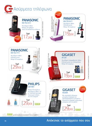 Ασύρµατα τηλέφωνα
                                                                                                                                                                                                                                                    µένα
                                                                                                                                                                                                                                            Περιορισ
                                                                                                                                                                                                                                               τεµάχια


                                                                                                                                                                                                                                                             PANASONIC




                                                                                                                                                                                                     κωδ.: 20263878 γαλάζιο, 879 µοβ, 882
                                                   PANASONIC




                                                                                                                                                                                                     µαύρο, 880 κόκκινο, 881 λευκό
                                                                                                                                                                                                                                                             KX-TG1611




                                                                                                                          κωδ.: 20242122 µπλε, 20242123 κόκκινο
                                                   KX-TG1311                                                                                                                                                                                                 Φωτιζόµενη οθόνη
                                                                                                                                                                                                                                                             Ελληνικό µενού
                                                     Φωτιζόµενη οθόνη
                                          Φωτιζόµενη οθόνη                                                                                                                                                                                                   Μνήµη 50 ονοµάτων
                                                     Μνήµες 50 αριθµών
                                          Ελληνικό µενού
                                          Μνήµη 50 ονοµάτωναναπάντητων κλήσεων
                                                     Λίστα 50
                                                                                                                                                                                                                                                                    Tιµή
                                                         Tιµή                                                                                                                                                                                                [19,90€ ]
                                  Περιορισ
                                          µένα
                                     τεµάχια
                                                  [17,90€ ]                    κωδ.: 20269779 µαύρο, 20269780 λευκό




               PANASONIC
               KX-TG1711
                                                                                                                                                                                                                                                           GIGASET
                                                                                                                                                                  κωδ.: 20271396 λευκό, 422 µαύρο,




               Φωτιζόµενη οθόνη




                                                                                                                                                                                                                                                                                                     OI TIMEΣ ΕΙΝΑΙ ΕΝ∆ΕΙΚΤΙΚΕΣ & ΣΥΜΠΕΡΙΛΑΜΒΑΝΟΥΝ Φ.Π.Α.
               Ελληνικό µενού                                                                                                                                                                                                                              A120
                                                                                                                                                                  777 µπλε, 778 κόκκινο




               Μνήµη 50 ονοµάτων
                                                                                                                                                                                                                                                           Φωτιζόµενη αλφαριθµητική οθόνη
                                                                                                                                                                                                                                                           Ελληνικό µενού και πληκτρολόγιο
                                      Tιµή                                                                                                                                                                                                                 Μνήµη 50 ονοµάτων

                [ 29,90€ ]
                                                                                                                                                                                                                                                                  Tιµή

                                                                                                                                                                                                                                                           [ 19,90€ ]                  *
                                    ινο
                            υκό- 459
                                κόκκ
                     246 , 20272
                        2 λε




                                                            PHILIPS
             λε, 2 6 µαύρο
                  027
                   5
     λευκ 202724




                                                            CD1901
         ό-µπ




                                                                                                                                                                                                                                                                                              ιακό
                                                                                                                                                                                                                                                            GIGASET                     Mε ψηφ τή
          .:




                                                            Μνήµη 50 ονοµάτων
      κωδ




                                                                                                                                                                                                                                                                                                η
                                                                                                                                                                                                                                                                                        τηλεφων
                                                            Φωτιζόµενη οθόνη 1.6"
                                                            µε πορτοκαλί φωτισµό                                                                                                                                                                            A220Α
                                                                                                                                                                                    κωδ.: 20271390




                                                            Αναγνώριση κλήσης                                                                                                                                                                              Mε υποστήριξη ελληνικών
                                                            και στην αναµονή                                                                                                                                                                               µηνυµάτων χειρισµού και
                                                                                                                                                                                                                                                           προηχογραφηµένων µηνυµάτων
                                                         Tιµή                                                                                                                                                                                              ∆υνατότητα εγγραφής προσωπικού

                                                  [ 29,90€ ]                                                          *
                                                                                                                                                                                                                                                           µηνύµατος από τον χρήστη

                                                                                                                                                                                                                                                                   Tιµή

                                                                                                                                                                                                                                                            [29,90€ ]                      *




                       *

                           µείωση κατανάλωσης ρεύµατος/φιλικό προς το περιβάλλον




36                                                                                                                                                                Απόκτησε το ασύρµατο που σου
 