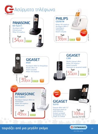 Ασύρµατα τηλέφωνα
                                                                                                                                                            PHILIPS
                                                                                                                                                            CD2901W
                                                                                     PANASONIC                                                              Μνήµη 100 ονοµάτων
                                                                                     KX-TG2511
    κωδ.: 20258402 µετ.γκρι, 20258403 µαύρο




                                                                                                                                                            Φωτιζόµενη οθόνη 2"
                                                                                     Φωτιζόµενη οθόνη                                                       & φωτιζόµενο
                                                                                     Ελληνικό µενού                                                         πληκτρολόγιο
                                                                                     Μνήµη 50 ονοµάτων                                                      Ανοικτή συνοµιλία                                µένα
                                                                                                                                                                                                     Περιορισ
                                                                                                                                                                                                        τεµάχια
                                                                                                                                                                   Tιµή




                                                                                                                                                                                                                     κωδ.: 20273112
                                                                                                                                                            [39,90€ ]
                                                                                                          Tιµή

                                                                                     [34,90€ ]                               *
                                                                                                                                                                                          *




                                                                                                                                                                            GIGASET
                                                                                                                                                                            C300
                                                                                                                      GIGASET                                     Φωτιζόµενη οθόνη έγχρωµη οθόνη
                                                                                                                                                                             Μεγάλη
                                                                                                                      A420                                        Ελληνικό µενού 250 ονοµάτων
                                                                                                                                                                             Μνήµη
                                                                                                                      Φωτιζόµενη οθόνη & πληκτρολόγιο                        Ανοικτή συνοµιλία
                                                                                                                                                                  Μνήµη 50 ονοµάτων
                                                                                                                      Μεγάλη οθόνη 1.8"                                      Αναγνώριση µε χρωµατικό προφίλ




                                                                                                                                                                                                                      κωδ.: 20262057
                                                                                                                      Ανοικτή συνοµιλία                                            Tιµή
                                                                                                                      Μνήµη 100 ονοµάτων
                                                                                                                                                                           [55,00€ ]                             *
                                                                                         κωδ.: 20274312




                                                                                                                    Tιµή

                                                                                                            [ 39,90€ ]                 *




                                                            εί και
                                                   Λειτουργ πή
                                                     σε διακο
                                                                ς
                                                       ρεύµατο

                                                                                                                                                          Οθόνη
                                                                                        PANASONIC                                                          αφής
                                                                                        KX-TG8051
                                              κωδ.: 20265536 λευκό, 20265538 µαύρο




                                                                                        Φωτιζόµενη έγχρωµη οθόνη και
                                                                                        πληκτρολόγιο
                                                                                        Μνήµη 200 ονοµάτων
                                                                                                                                                        GIGASET
                                                                                        Ελληνικό µενού
                                                                                                                                                        SL910
                                                                                                                                                                                                                                       κωδ.: 20271388




                                                                                                                                                        Έγχρωµη οθόνη αφής 3.2"
                                                                                                                                                        Αναγνώριση κλήσης µε                  Tιµή
                                                                                                             Tιµή
                                                                                        [ 49,90€ ]                                                                                  [169,90€]
                                                                                                                                                        εικόνα καλούντος
                                                                                                                                                        Αυτόµατη µεταφορά
                                                                                                                                   *
                                                                                                                                                        φωτογραφιών από τις
                                                                                                                                                        επαφές του Outlook          'Aτοκες ∆όσεις: 12χ 14,16€




ταιριάζει από µια µεγάλη γκάµα                                                                                                                                                                                                                          37
 