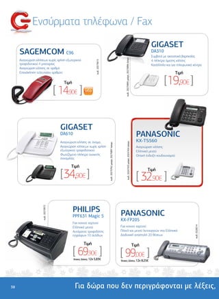 Ενσύρµατα τηλέφωνα / Fax
                                                                                                                                                                                           GIGASET
     SAGEMCOM C96                                                                                                                                                                          DA310
                                                                                                                                                                                           Συµβατό µε ακουστικά βαρηκοΐας




                                                                                                                                  κωδ.: 20270895 µαύρο, 20270896 άσπρο
     Αναγνώριση κλήσεων χωρίς χρήση εξωτερικού                                                                                                                                             4 πλήκτρα άµεσης κλήσης




                                                                     κωδ.: 20273615
     τροφοδοτικού ή µπαταρίας                                                                                                                                                              Κατάλληλο και για τηλεφωνικά κέντρα
     Αναγνώριση κλήσης σε αριθµό
     Επανάκληση τελευταίου αριθµού                                                                                                                                                                             Tιµή

                                          Tιµή                                                                                                                                                      [19,90€ ]
                                     [ 14,90€ ]

                                        GIGASET
                              Φωτιζόµενη οθόνη
                                         DA610
                              Ελληνικό µενού                                                                                                                                     PANASONIC
                              Μνήµη 50 ονοµάτων
                                         Αναγνώριση κλήσης σε όνοµα                                                                                                              KX-TS560
                                                                                                                                        κωδ.: 20247453 µαύρο, 20247454 άσπρο
                                                                                      κωδ.: 20270762 µαύρο, 20270897 άσπρο




                                         Αναγνώριση κλήσεων χωρίς χρήση                                                                                                          Αναγνώριση κλήσης
                                         εξωτερικού τροφοδοτικού                                                                                                                 Ελληνικό µενού
                                         Φωτιζόµενο πλήκτρο ανοικτής                                                                                                             Οπτική ένδειξη κουδουνισµού
                                         συνοµιλίας

                                               Tιµή

                                        [34,90€ ]
                                                                                                                                                                                        Tιµή
                                                                                                                                                                                 [ 32,90€ ]

                                                 PHILIPS
                    κωδ.: 20270972




                                                 PPF631 Magic 5                                                              PANASONIC
                                                                                                                             KX-FP205
                                                 Fax κοινού χαρτιού
                                                                                                                             Fax κοινού χαρτιού
                                                                                                                                                                                                                         κωδ.: 0228214




                                                 Ελληνικό µενού
                                                 Αυτόµατος τροφοδότης                                                        Πάνελ και µενού λειτουργιών στα Ελληνικά
                                                 εγγράφων 10 σελίδων                                                         ∆ιαδοχική αποστολή 20 θέσεων

                                                          Tιµή                                                                                                                 Tιµή
                                                 [ 69,90€ ]
                                                 'Aτοκες ∆όσεις: 12χ 5,83€
                                                                                                                             [ 99,00€ ]
                                                                                                                             'Aτοκες ∆όσεις: 12χ 8,25€




38                                                Για δώρα που δεν περιγράφονται µε λέξεις,
 