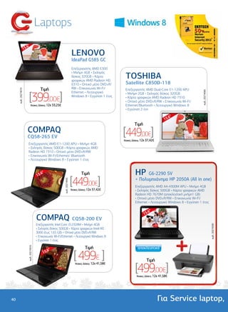 Laptops
                        .6"
                      15
                                                                                  LENOVO
                                                                                  IdeaPad G585 GC
                                                                                  Επεξεργαστής AMD E300

                                                                                                                  TOSHIBA
                                                                                  • Μνήµη 4GB • Σκληρός
                                                                                  δίσκος 320GB • Κάρτα
                                                                                  γραφικών AMD Radeon HD
                                                                                  6310 • Οπτικό µέσο DVD±R/       Satellite C850D-118
                                              Tιµή                                RW • Επικοινωνία Wi-Fi/         Επεξεργαστής AMD Dual-Core E1-1200 APU
     κωδ.: 20274070




                           [399,00€]




                                                                                                                                                                       κωδ.: 20274066
                                                                                  Ethernet • Λειτουργικό          • Μνήµη 2GB • Σκληρός δίσκος 320GB
                                                                                  Windows 8 • Εγγύηση 1 έτος      • Κάρτα γραφικών AMD Radeon HD 7310
                                                                                                                  • Οπτικό µέσο DVD±R/RW • Επικοινωνία Wi-Fi/
                                'Aτοκες ∆όσεις: 12χ 33,25€                                                        Ethernet/Bluetooth • Λειτουργικό Windows 8
                                                                                                                  • Εγγύηση 2 έτη

                                                                                                                                                     6"
                                                                                                                                                  15.
                                                                                                                          Tιµή
                         COMPAQ
                         CQ58-265 EV
                                                                                                                 [449,00€]
                                                                                                                 'Aτοκες ∆όσεις: 12χ 37,42€
                          Επεξεργαστής AMD E1-1200 APU • Μνήµη 4GB
                          • Σκληρός δίσκος 500GB • Κάρτα γραφικών AMD
                          Radeon HD 7310 • Οπτικό µέσο DVD±R/RW
                          • Επικοινωνία Wi-Fi/Ethernet/ Bluetooth
                          • Λειτουργικό Windows 8 • Εγγύηση 1 έτος



                                           15.
                                              6"                                          Tιµή                            HP    G6-2290 SV

                                                                                 [449,00€]                                + Πολυµηχάνηµα HP 2050A (All in one)
                                                                κωδ.: 20274042




                                                                                                                          Επεξεργαστής AMD A4-4300M APU • Μνήµη 4GB
                                                                                 'Aτοκες ∆όσεις: 12χ 37,42€               • Σκληρός δίσκος 500GB • Κάρτα γραφικών AMD
                                                                                                                          Radeon HD 7670M (αποκλειστική µνήµη1 GB)
                                                                                                                          • Οπτικό µέσο DVD±R/RW • Επικοινωνία Wi-Fi/
                                                                                                                          Ethernet • Λειτουργικό Windows 8 • Εγγύηση 1 έτος

                                                                                                                                     6"
                                                                                                                                  15.
                                           COMPAQ CQ58-200 EV
                                           Επεξεργαστής Intel Core i3-2328M • Μνήµη 4GB
                                                                                                                                                                                        κωδ.: 20274530




                                           • Σκληρός δίσκος 500GB • Κάρτα γραφικών Intel HD
                                           3000 (έως 1,65 GB) • Οπτικό µέσο DVD±R/RW
                                           • Επικοινωνία Wi-Fi/Ethernet • Λειτουργικό Windows 8
                                           • Εγγύηση 1 έτος

                                                                                             Tιµή
                          κωδ.: 20274916




                                                                                   [ 499€ ]
                                                   6"
                                                15.
                                                                                                                                    Tιµή

                                                                                                                          [499,00€]
                                                                                    'Aτοκες ∆όσεις: 12χ 41,58€



                                                                                                                           'Aτοκες ∆όσεις: 12χ 41,58€




40                                                                                                                                            Για Service laptop,
 
