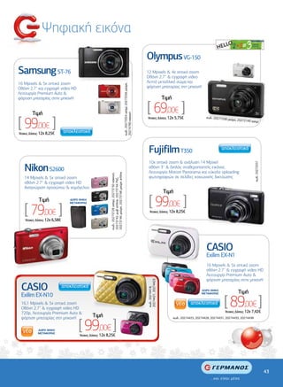 Ψηφιακή εικόνα
                                                                                                                                             Olympus VG-150
Samsung ST-76                                                                                                                                12 Mpixels & 4x οπτικό zoom
                                                                                                                                             Οθόνη 2.7'' & εγγραφή video
16 Mpixels & 5x οπτικό zoom                                                                                                                  Λεπτό µεταλλικό σώµα και




                                                                                                     κωδ.: 20273354 ασηµί, 20273356 µαύρη,
Οθόνη 2,7'' και εγγραφή video HD                                                                                                             φόρτιση µπαταρίας στη µηχανή!
Λειτουργία Premium Auto &
φόρτιση µπαταρίας στην µηχανή!                                                                                                                                    Tιµή

         Tιµή
                                                                                                                                             [ 69,00€ ]
                                                                                                     20274790 κόκκινη
[ 99,00€ ]
                                                                                                                                             'Aτοκες ∆όσεις: 12χ 5,75€                         κωδ.: 20271538
                                                                                                                                                                                                              µαύρο, 202721
                                                                                                                                                                                                                           49 ασηµί



'Aτοκες ∆όσεις: 12χ 8,25€




                                                                                                                                              Fujifilm T350
                                                                                                                                              10x οπτικό zoom & ανάλυση 14 Mpixel




                                                                                                                                                                                                                                  κωδ.: 20272557
    Νikon S2600                                                                                                                               οθόνη 3'' & διπλός σταθεροποιητής εικόνας
                                                                                                                                              Λειτουργία Motion Panorama και εύκολο uploading
                                                           20273746 µαύρη, 20273748 µαύρη artline
                                                           κωδ.: 20273728 ασηµί, 20273730 κόκκινη,




    14 Mpixels & 5x οπτικό zoom                                                                                                               φωτογραφιών σε σελίδες κοινωνικής δικτύωσης
                                                           20273742 µωβ artline, 20273744 Ροζ,




    οθόνη 2.7'' & εγγραφή video HD
    Αναγνώριση προσώπου & χαµόγελου
                                                                                                                                                                  Tιµή
             Tιµή               ∆ΩΡΟ ΘΗΚΗ
                                                                                                                                              [ 99,00€ ]
    [ 79,00€ ]
                                ΜΕΤΑΦΟΡΑΣ


                                                                                                                                               'Aτοκες ∆όσεις: 12χ 8,25€

    'Aτοκες ∆όσεις: 12χ 6,58€




                                                                                                                                                                                               CASIO
                                                                                                                                                                                               Exilim EX-N1
                                                                                                                                                                                               16 Mpixels & 5x οπτικό zoom
                                                                                                                                                                                               οθόνη 2.7'' & εγγραφή video HD
                                                                                                                                                                                               Λειτουργία Premium Auto &
                                                                                                                                                                                               φόρτιση µπαταρίας στην µηχανή!
                                                                                                                                             20274421, 20274423




 CASIO
                                                                                                                                             κωδ.: 20274418,




                                                                                                                                                                                            ∆ΩΡΟ ΘΗΚΗ
                                                                                                                                                                                                                    Tιµή
 Exilim EX-N10
                                                                                                                                                                                                           [ 89,00€ ]
                                                                                                                                                                                            ΜΕΤΑΦΟΡΑΣ


 16,1 Mpixels & 5x οπτικό zoom
 Οθόνη 2.7'' & εγγραφή video HD
 720p, Λειτουργία Premium Auto &                                                                                                                                                                           ‘Aτοκες ∆όσεις: 12χ 7,42€
                                              Tιµή

                                    [ 99,00€ ]
 φόρτιση µπαταρίας στη µηχανή!                                                                                                                                           κωδ.: 20274425, 20274428, 20274431, 20274433, 20274438


             ∆ΩΡΟ ΘΗΚΗ
             ΜΕΤΑΦΟΡΑΣ
                                     ‘Aτοκες ∆όσεις: 12χ 8,25€




                                                                                                                                                                                                                                                   43
 