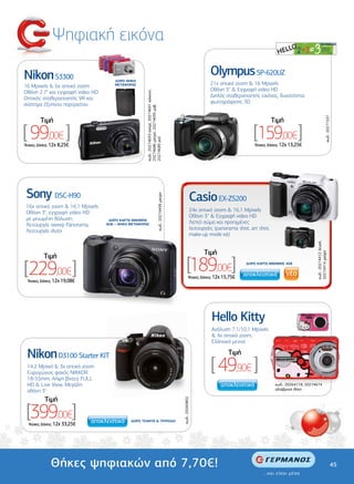 Ψηφιακή εικόνα

Nikon S3300                                                                                                                  Olympus SP-620UZ
                                     ∆ΩΡΟ ΘΗΚΗ
16 Mpixels & 6x οπτικό zoom          ΜΕΤΑΦΟΡΑΣ                                                                               21x οπτικό zoom & 16 Mpixels
Οθόνη 2.7" και εγγραφή video HD                                                                                              Οθόνη 3'' & Εγγραφή video HD




                                                    κωδ.: 20274693 ασηµί, 20274691 κόκκινη,
Οπτικός σταθεροποιητής VR και                                                                                                ∆ιπλός σταθεροποιητής εικόνας, δυνατότητα
σύστηµα έξυπνου πορτραίτου                                                                                                   φωτογράφισης 3D




                                                    20274686 µαύρη, 20274695 µοβ,




                                                                                                                                                                                                   κωδ.: 20271537
         Tιµή                                                                                                                                               Tιµή

[ 99,00€ ]                                                                                                                                       [159,00€]
                                                    20274689 ροζ
‘Aτοκες ∆όσεις: 12χ 8,25€                                                                                                                         ‘Aτοκες ∆όσεις: 12χ 13,25€




 Sony DSC-H90                                                                                                       Casio EX-ZS200
                                                                                κωδ.: 20274499 µαύρη




 16x οπτικό zoom & 16,1 Mpixels
 Οθόνη 3", εγγραφή video HD                                                                                         24x οπτικό zoom & 16,1 Mpixels
 µε µειωµένη θόλωση,                                                                                                Οθόνη 3'' & Εγγραφή video HD
                                   ∆ΩΡΟ ΚΑΡΤΑ ΜΝΗΜΗΣ
 Λειτουργία sweep Panorama,       8GB + ΘΗΚΗ ΜΕΤΑΦΟΡΑΣ                                                              Λεπτό σώµα και προηγµένες
 Λειτουργία iAuto                                                                                                   λειτουργίες (panorama shot, art shot,
                                                                                                                    make-up mode κά)




                                                                                                                                                                                  κωδ.: 20274412 λευκή,
                                                                                                                          Tιµή




                                                                                                                                                                                  20274414 µαύρη
           Tιµή

[229,00€]                                                                                                    [189,00€]
                                                                                                                ‘Aτοκες ∆όσεις: 12χ 15,75€
                                                                                                                                              ∆ΩΡΟ ΚΑΡΤΑ ΜΝΗΜΗΣ 4GB




 ‘Aτοκες ∆όσεις: 12χ 19,08€




                                                                                                                              Hello Kitty
                                                                                                                              Ανάλυση 7,1/10,1 Mpixels
                                                                                                                              & 4x οπτικό zoom,
                                                                                                                              Ελληνικό µενού

 Νikon D3100 Starter KIT                                                                                                              Tιµή
 14.2 Mpixel & 3x οπτικό zoom
 Ευρυγώνιος φακός ΝΙΚΚΟR
                                                                                                                              [ 49,90€ ]
 18-55mm, Λήψη βίντεο FULL
 HD & Live View, Μεγάλη                                                                                                                                      κωδ.: 20264118, 20274674
 οθόνη 3''                                                                                                                                                   αδιάβροχη θήκη

           Tιµή
                                                                                                       κωδ.: 20260802




 [399,00€]
  ‘Aτοκες ∆όσεις: 12χ 33,25€
                                             ∆ΩΡΟ ΤΣΑΝΤΑ & ΤΡΙΠΟ∆Ο




              Θήκες ψηφιακών από 7,70€!                                                                                                                                                                         45
 