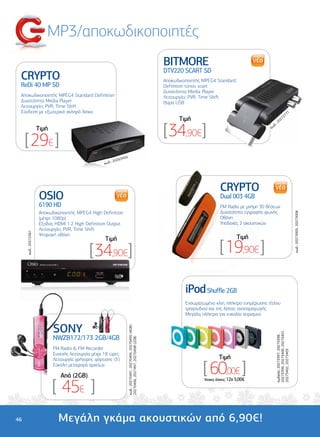 MP3/αποκωδικοποιητές
                                                                                                                     BITMORE
                                                                                                                     DTV220 SCART SD
 CRYPTO                                                                                                              Αποκωδικοποιητής MPEG4 Standard
 ReDi 40 MP SD                                                                                                       Definition τύπου scart
                                                                                                                     ∆υνατότητα Media Player
 Αποκωδικοποιητής MPEG4 Standard Definition                                                                          Λειτουργίες PVR, Time Shift
 ∆υνατότητα Media Player                                                                                             Θύρα USB
 Λειτουργίες PVR, Time Shift
 Σύνδεση µε εξωτερικό σκληρό δίσκο                                                                                                                                                                71
                                                                                                                                                                                            27
                                                                                                                           Tιµή                                                   02
                                                                                                                                                                                     7



                                                                                                                     [ 34,90€]
                                                                                                                                                                           :2
                                                                                                                                                                        δ.
                      Tιµή                                                                                                                                            κω



     [ 29€ ]
                                                                  3455
                                                              2026
                                                      κωδ.:




                                                                                                                                               CRYPTO
                      OSIO                                                                                                                     Dual 003 4GB
                      6190 HD                                                                                                                  FM Radio µε µνήµη 30 θέσεων
                      Αποκωδικοποιητής MPEG4 High Definition                                                                                   ∆υνατότητα εγγραφής φωνής




                                                                                                                                                                                                           κωδ.: 20273005, 20273006
                      (µέχρι 1080p)                                                                                                            Οθόνη
                      Εξοδος HDMI 1.2 High Definition Output                                                                                   Υποδοχές 2 ακουστικών
                      Λειτουργίες PVR, Time Shift
     κωδ.: 20272361




                      Ψηφιακή οθόνη
                                                      Tιµή                                                                                                Tιµή

                                              [ 34,90€]                                                                                        [ 19,90€ ]

                                                                                                                              iPod Shuffle 2GB
                                                                                                                              Ενσωµατωµένο κλιπ, πλήκτρο ενηµέρωσης τίτλου
                                                                                                                              τραγουδιού και της λίστας αναπαραγωγής
                                                                                                                              Μεγάλα πλήκτρα για ευκολία χειρισµού


                             SONY
                                                                         κωδ.: 20270491, 20270494, 20270495 (4GB)/




                                                                                                                                                                           20273399, 20273400, 20273401,




                             NWZB172/173 2GB/4GB
                                                                                                                                                                           κωδικός: 20273397, 20273398,
                                                                         20270496, 2027497, 20270498 (2GB)




                             FM Radio & FM Recorder
                                                                                                                                                                           20273402, 20273403




                             Συνεχής λειτουργία µέχρι 18 ώρες
                             Λειτουργία γρήγορης φόρτισης (3’)                                                                                 Tιµή
                             Εύκολη µεταφορά αρχείων

                                Από (2GB)
                                                                                                                                      [ 60,00€ ]
                             [ 45€ ]
                                                                                                                                      ‘Aτοκες ∆όσεις: 12χ 5,00€




46                             Μεγάλη γκάµα ακουστικών από 6,90€!
 