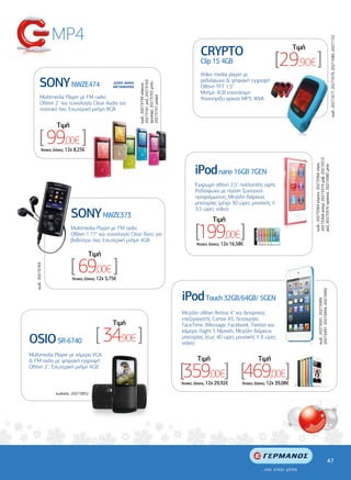 MP4




                                                                                                                                                                                                          κωδ.: 20271677, 20271679, 20271680, 20271722
                                                                                                     CRYPTO                                              Tιµή
                                                                                                     Clip 15 4GB                              [29,90€ ]
                                                                                                     Video media player µε
          SONY NWZE474                                                                               ραδιόφωνο & ψηφιακή εγγραφή




                                                                 20273761 ροζ, 20273763
                                                                 χρυσαφί, 20273765 µπλε,
                                                     ∆ΩΡΟ ΘΗΚΗ




                                                                 κωδ.: 20273759 κόκκινο,
                                                     ΜΕΤΑΦΟΡΑΣ                                       Οθόνη TFT 1.5”
                                                                                                     Μνήµη 4GB επεκτάσιµη
           Multimedia Player µε FM radio




                                                                 20273767 µαύρο
                                                                                                     Υποστηρίζει αρχεία MP3, WVA
           Οθόνη 2'' και τεχνολογία Clear Audio για
           ποιοτικό ήχο, Εσωτερική µνήµη 8GB


                      Tιµή

          [ 99,00€ ]
             ‘Aτοκες ∆όσεις: 12χ 8,25€




                                                                                                                                                                20273368 ασηµί, 20273370 µοβ, 20273372
                                                                                                  iPod nano 16GB 7GEN




                                                                                                                                                                κωδ.: 20273364 κίτρινο, 20273366 slate,

                                                                                                                                                                ροζ, 20273376 πράσινο, 20273382 µπλε
                                                                                                  Έγχρωµη οθόνη 2,5'' πολλαπλής αφής
                                                                                                  Ραδιόφωνο µε παύση ζωντανού
                                                                                                  προγράµµατος, Μεγάλη διάρκεια
                                                                                                  µπαταρίας (µέχρι 30 ώρες µουσικής ή

                              SONY NWZE373
                                                                                                  3,5 ώρες video)

                                                                                                            Tιµή
                              Multimedia Player µε FM radio
                              Οθόνη 1.77'' και τεχνολογία Clear Bass για
                              βαθύτερο ήχο, Εσωτερική µνήµη 4GB
                                                                                                  [199,00€]
                                                                                                   ‘Aτοκες ∆όσεις: 12χ 16,58€

                                         Tιµή

                              [ 69,00€ ]
   κωδ.: 20273769




                              ‘Aτοκες ∆όσεις: 12χ 5,75€



                                                                                           iPod Touch 32GB/64GB/ 5GEN

                                                                                                                                                                       20273497, 20273494, 20273492
                                                                                                                                                                       κωδ.: 20273501, 20273499,
                                                                                           Μεγάλη οθόνη Retina 4'' και διπύρηνος
                                                                                           επεξεργαστής Cortex A5, Λειτουργία
                                                     Tιµή                                  FaceTime, iMessage, Facebook, Twitter και


OSIO SR-6740                               [ 34,90€ ]                                      κάµερα iSight 5 Mpixels, Μεγάλη διάρκεια
                                                                                           µπαταρίας (έως 40 ώρες µουσικής ή 8 ώρες
                                                                                           video)

Multimedia Player µε κάµερα VGA
& FM radio µε ψηφιακή εγγραφή                                                                      Tιµή                             Tιµή
Οθόνη 2'', Εσωτερική µνήµη 4GB
                                                                                           [359,00€] [469,00€]
                                                                                           ‘Aτοκες ∆όσεις: 12χ 29,92€       ‘Aτοκες ∆όσεις: 12χ 39,08€

                     κωδικός: 20273852




                                                                                                                                                                                                47
 