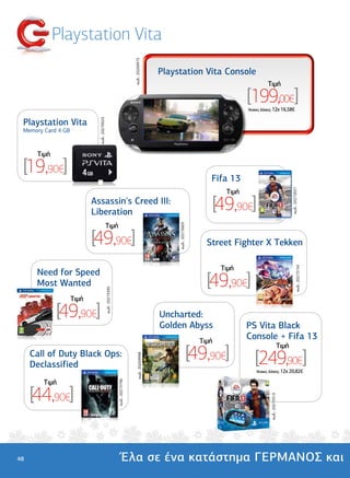Playstation Vita




                                                                                κωδ.: 20269973
                                                                                                      Playstation Vita Console
                                                                                                                                                         Tιµή

                                                                                                                                              [199,00€]
                                                                                                                                              'Aτοκες ∆όσεις: 12χ 16,58€


 Playstation Vita
                             κωδ.: 20270023




 Memory Card 4 GB


      Tιµή

 [19,90€]                                                                                                                        Fifa 13




                                                                                                                                                                                  κωδ.: 20272657
                                                                                                                                       Tιµή
                           Assassin's Creed III:
                           Liberation
                                                                                                                                     [49,90€]
                                              Tιµή
                                                                                                           κωδ.: 20273003




                           [49,90€]                                                                                             Street Fighter X Tekken

                                                                                                                                      Tιµή


                                                                                                                                                                                          κωδ.: 20273154
      Need for Speed
      Most Wanted                                                                                                               [49,90€]
                                              κωδ.: 20273395




                    Tιµή

             [49,90€]                                                                                 Uncharted:
                                                                                                      Golden Abyss                            PS Vita Black
                                                                                                                              Tιµή
                                                                                                                                              Console + Fifa 13

                                                                                                                            [49,90€]
                                                                                                                                                                           Tιµή
     Call of Duty Black Ops:
                                                                                                                                                  [249,90€]
                                                                                     κωδ.: 20269998




     Declassified
                                                                                                                                                  'Aτοκες ∆όσεις: 12χ 20,82€

        Tιµή
                                                               κωδ.: 20273796




     [44,90€]
                                                                                                                                                          κωδ.: 20273513




48                                                                    Έλα σε ένα κατάστηµα ΓΕΡΜΑΝΟΣ και
 