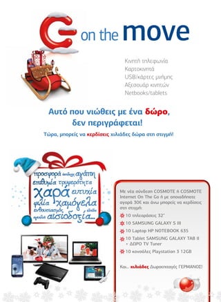 on the    move
           Κινητή τηλεφωνία
           Καρτοκινητά
           USB/κάρτες µνήµης
           Αξεσουάρ κινητών
           Netbooks/tablets




         Με νέα σύνδεση COSMOTE ή COSMOTE
         Internet On The Go ή µε οποιαδήποτε
         αγορά 30€ και άνω µπορείς να κερδίσεις
         στη στιγµή:
           10 τηλεοράσεις 32"
           10 SAMSUNG GALAXY S III
           10 Laptop HP NOTEBOOK 635
           10 Tablet SAMSUNG GALAXY TAB II
           + ∆ΩΡΟ TV Tuner
           10 κονσόλες Playstation 3 12GB


         Και… χιλιάδες ∆ωροεπιταγές ΓΕΡΜΑΝΟΣ!




                                                  5
 