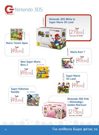 Nintendo 3DS




                                             κωδ.: 20266197
                                                              Nintendo 3DS White &
                                                              Super Mario 3D Land

                                                                                                                      Tιµή

                                                                                                          [219,00€]
                   κωδ.: 20271392




                                                                                                           'Aτοκες ∆όσεις: 12χ 18,25€




 Mario Tennis Open
         Tιµή

     [49,90€]

                                                                                         κωδ.: 20266205
                                                                                                            Mario Kart 7
                                                                                                                                Tιµή

                New Super Mario                                                                                         [49,90€]
                Bros 2     κωδ.: 20272335



                       Tιµή

                [49,90€]
                                                                        κωδ.: 20266206




                                                                                         Super Mario
                                                                                         3D Land
                                                                                                                       Tιµή

                                                                                                               [49,90€]
     Super Pokemon
     Rumble      κωδ.: 20266238



         Tιµή

     [49,90€]                                                                                  Nintendo 3DS Pink
                                                                                               + Nintendogs:
                                                                                               Golden Retriever
                                      κωδ.: 20266201




                                                                                                                     Tιµή

                                                                                                          [219,00€]
                                                                                                          'Aτοκες ∆όσεις: 12χ 18,25€




52                                                              Για απίθανα δώρα φέτος τα
 