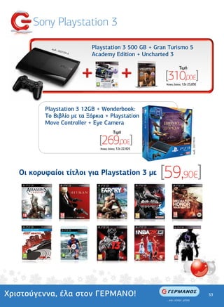 Sony Playstation 3

            κωδ.:
                    2027
                               Playstation 3 500 GB + Gran Turismo 5
                        3514
                               Academy Edition + Uncharted 3

                                                                           Tιµή

                                                               [310,00€]
                                                                'Aτοκες ∆όσεις: 12χ 25,83€




          Playstation 3 12GB + Wonderbook:
          To Βιβλίο µε τα Ξόρκια + Playstation
          Move Controller + Eye Camera
                                             Tιµή

                                 [269,00€]



                                                                                      κωδ.: 20274516
                                  'Aτοκες ∆όσεις: 12χ 22,42€




   Οι κορυφαίοι τίτλοι για Playstation 3 µε                    [59,90€]




Χριστούγεννα, έλα στον ΓΕΡΜΑΝΟ!                                                                        53
 
