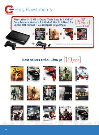 Sony Playstation 3
                      Playstation 3 12 GB + Grand Theft Auto IV ή Call of                                  Tιµή

                                                                                               [269,00€]
                                                                                                                             *

                      Duty: Modern Warfare 2 ή God of War III ή Need for
     κωδ.: 20273923




                      Speed: Hot Pursuit + 2ο ασύρµατο χειριστήριο                              'Aτοκες ∆όσεις: 12χ 22,42€




                                                        *Η προσφορά ισχύει µέχρι εξαντλήσεως των αποθεµάτων των παραπάνω κωδικών




                             Best sellers τίτλοι µόνο µε                 [19,90€]




54
 