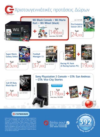 Χριστουγεννιάτικές προτάσεις ∆ώρων
                                                                               Wii Black Console + Wii Mario                                                      κωδ.: 20273299


                                                                               Kart + Wii Wheel (black)                                                        Pro Evolution
                                                                                                                                                               Soccer 2013
                                                                                                                            Tιµή

                                                                                                                [149,90€]                                          Tιµή

                                                                                                                                                               [24,90€]
κωδ.: 20266208




                                                                                                                'Aτοκες ∆όσεις: 12χ 12,49€




                                                                                                                                              κωδ.: 20273250
                 Super Mario                                                    Football
                 Galaxy Select                                                  Manager 13

                     Tιµή                                                                           Tιµή                                                                           Tιµή

                 [25,00€]                   κωδ.: 20265567

                                                                               [37,90€]                    κωδ.: 20273479             Racing PC Pack
                                                                                                                                      (6 Racing Games PC)                    [19,90€]
                                                                                                   Sony Playstation 2 Console + GTA: San Andreas
                                                                                                   + GTA: Vice City Stories
                 Call Of Duty
                 Black Ops II
                                                                                  κωδ.: 20274531




                     Tιµή                                                                                                    Tιµή

                 [54,90€]                     κωδ.: 20272654
                                                                                                                  [119,00€]
                                                                                                                  'Aτοκες ∆όσεις: 12χ 9,92€




         Σε όλες τις επί πιστώσει πωλήσεις ισχύει επιτόκιο 8% (καθώς και εισφορά 0,6) και
         ΕΠΕ 12 µηνών (EUROBANK VISA) 10,57% και εφόσον πληρούνται οι
         προϋποθέσεις των συνεργαζόµενων τραπεζών. Οι 60 & 48 δόσεις αφορούν
         συναλλαγές µε καταναλωτικό δάνειο Εθνικής Τράπεζας µε επιτόκιο 12,5%
         (καθώς και εισφορά 0,6) και ΕΠΕ 12 µηνών 13,1%. Το επιτόκιο προεξόφλησης
         µε άτοκες δόσεις από 01/12/2011 είναι Euribor +5,5%+0,6%. Οι τιµές των
         προïόντων περιλαµβάνουν Φ.Π.Α. Ισχύς εντύπου από 16/12/12 µέχρι 07/01/13
         ή µέχρι εξαντλήσεως των αποθεµάτων. Οι άτοκες δόσεις ισχύουν έως 07/01/13.
         Οι τιµές ενδέχεται να αλλάξουν χωρίς προειδοποίηση. Η εταιρεία δεν ευθύνεται
         για τυχόν λάθη του εντύπου αυτού.
                                                                                                                                                                                          55
 