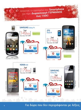 rtphone
                                                                                                               Απόκτη σε το αγαπηµένο σου Sma
                                                                                                                                          ΕΡΜΑΝΟΣ
                                                                                                                 και πάρε ∆ωροεπιταγή Γ
                                                                                                                               έως 150€!




                                                                                                                                                                                                                                                                                                                                                                                          Η ΠΡΟΣΦΟΡΑ ΙΣΧΥΕΙ ΓΙΑ ΑΓΟΡΑ ΣΚΕΤΗΣ ΣΥΣΚΕΥΗΣ ΚΑΙ ΕΞΟΦΛΗΣΗ ΛΟΓΑΡΙΑΣΜΟΥ ΜΕΣΩ ΠΙΣΤΩΤΙΚΗΣ ΚΑΡΤΑΣ ΜΕ ΑΤΟΚΕΣ ∆ΟΣΕΙΣ ΕΩΣ 07/01/2013 Ή ΜΕΧΡΙ ΕΞΑΝΤΛΗΣΕΩΣ ΤΩΝ ΑΠΟΘΕΜΑΤΩΝ. ΟΙ ΤΙΜΕΣ ΕΙΝΑΙ ΕΝ∆ΕΙΚΤΙΚΕΣ ΚΑΙ ΣΥΜΠΕΡΙΛΑΜΒΑΝΟΥΝ Φ.Π.Α.
                                                                                                      .................................................
                                                                                  .........................




                                                                                                              SAMSUNG Galaxy Fit                                                                                                  .............................................
                                                                                                                                                                                                                                                                   ............




                                                                                                                                                                                                         ................................
                                                                                                                      Tιµή                                                                                                                  ZTE
                                                                                                              [149,90€]
                                                                                  ..............




                                                                                                                                                                                                                                            Blade III
                                                                                                              'Aτοκες ∆όσεις: 12χ 12,49€
                                                                                                                                                                                                                                                                                Tιµή




                                                                                                                                                                                                                                                                                                                                                               κωδ.: 20273293, 20273415
                                                                                                                                                                                                                                            [174,90€]
κωδ.: 20270533, 20270537




                                                                                                                                                                                                                                            'Aτοκες ∆όσεις: 12χ 14,58€

                                                                                                                                 Ανταλλάξτε τη δωροεπιταγή σας σε οποιοδήποτε κατάστηµα ΓΕΡΜΑΝΟΣ µε
                                                                                                                                 προϊόντα ίσης αξίας ή χρησιµοποιήστε τη για αγορές µεγαλύτερης αξίας,
                                                                                                                                 συµπληρώνοντας το ποσό που απαιτείται.




                                                                                                                                                                                25€
                                                                                                                                  δωροεπιταγή

                                                                                                                                                                               ...και είσαι µέσα                                                                                Ανταλλάξτε τη δωροεπιταγή σας σε οποιοδήποτε κατάστηµα ΓΕΡΜΑΝΟΣ µε
                                                                                                                                                                                                                                                                                προϊόντα ίσης αξίας ή χρησιµοποιήστε τη για αγορές µεγαλύτερης αξίας,
                                                                                                                                                                                                                                                                                συµπληρώνοντας το ποσό που απαιτείται.




                                                                                                                                                                                                                                                                                                                               25€
                                                                                                                                                                                                                                                                                 δωροεπιταγή

                                                                                                                                                                                                                                                                                                                              ...και είσαι µέσα




                                                                          ..............................................
                                                      .........................




                                                                                                              NOKIA 500
                                                                                                                       Tιµή                                                                                                                                      ..............................................
                                                                                                                                                                                                                                                                                               ................

                                                                                                              [179,90€]
                                                      ...............




                                                                                                                                                                                                                                             ................................




                                                                                                                                                                                                                                                                                SAMSUNG
                                                                                                              'Aτοκες ∆όσεις: 12χ 14,99€                                                                                                                                        Galaxy Ace
                                                                                                                                                                                                                                                                                                              Tιµή
                                                                                                                                                                                                                                                                                [189,90€]
                                                                                                                                                                                                                                                                                 'Aτοκες ∆όσεις: 12χ 15,83€
                                                                                                                                                                                                                                                                                                                                                        κωδ.: 20262231
                                                                                                                                                                                                                                             ......
                           κωδ.: 20265370, 20265368




                                                                                                                                 Ανταλλάξτε τη δωροεπιταγή σας σε οποιοδήποτε κατάστηµα ΓΕΡΜΑΝΟΣ µε
                                                                                                                                 προϊόντα ίσης αξίας ή χρησιµοποιήστε τη για αγορές µεγαλύτερης αξίας,
                                                                                                                                 συµπληρώνοντας το ποσό που απαιτείται.




                                                                                                                                                                                25€
                                                                                                                                  δωροεπιταγή
                                                                                                                                                                                                                                                                                Ανταλλάξτε τη δωροεπιταγή σας σε οποιοδήποτε κατάστηµα ΓΕΡΜΑΝΟΣ µε
                                                                                                                                                                                                                                                                                προϊόντα ίσης αξίας ή χρησιµοποιήστε τη για αγορές µεγαλύτερης αξίας,
                                                                                                                                                                                                                                                                                συµπληρώνοντας το ποσό που απαιτείται.
                                                                                                                                                                               ...και είσαι µέσα




                                                                                                                                                                                                                                                                                                                               50€
                                                                                                                                                                                                                                                                                 δωροεπιταγή

                                                                                                                                                                                                                                                                                                                              ...και είσαι µέσα




6                                                                                                                          Για δώρα που δεν περιγράφονται µε λέξεις,
 