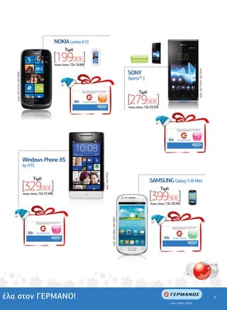 .................................................
                                                                 .........................                   NOKIA Lumia 610
                                                                                                                                   Tιµή
                                                                 ................


                                                                                                            [199,90€]
                                                                                                             'Aτοκες ∆όσεις: 12χ 16,66€
                                                                                                                                                                                                                                                                                              Αποκλειστικό
                                                                                                                                                                                                                                                                                              χρώµα Λευκό

                                                                                                                                                                                                                                                                                 .............................................
                                                                                                                                                                                                                                                                                                               ...............




                                                                                                                                                                                                                                                        ................................




                                                                                                                                                                                                                                                                                                                                                                                                                         κωδ.: 20273243, 20273247
                                                                                                                                                                                                                                                                                           SONY
                     κωδ.: 20270735, 20270829




                                                                                                                                                                                                                                                                                           XperiaTM J

                                                                                                                                          Ανταλλάξτε τη δωροεπιταγή σας σε οποιοδήποτε κατάστηµα ΓΕΡΜΑΝΟΣ µε

                                                                                                                                                                                                                                                                                                                 Tιµή
                                                                                                                                                                                                                                                                                           [279,90€]
                                                                                                                                          προϊόντα ίσης αξίας ή χρησιµοποιήστε τη για αγορές µεγαλύτερης αξίας,
                                                                                                                                          συµπληρώνοντας το ποσό που απαιτείται.




                                                                                                                                                                                         50€
                                                                                                                                           δωροεπιταγή

                                                                                                                                                                                        ...και είσαι µέσα
                                                                                                                                                                                                                                                                                           'Aτοκες ∆όσεις: 12χ 23,33€




                                                                                                                                                                                                                                                                                                                                                           Ανταλλάξτε τη δωροεπιταγή σας σε οποιοδήποτε κατάστηµα ΓΕΡΜΑΝΟΣ µε
                                                                                                                                                                                                                                                                                                                                                           προϊόντα ίσης αξίας ή χρησιµοποιήστε τη για αγορές µεγαλύτερης αξίας,
                                                                                                                                                                                                                                                                                                                                                           συµπληρώνοντας το ποσό που απαιτείται.




                                                                                                                                                                                                                                                                                                                                                                                                          75€
                                                                                                                                                                                                                                                                                                                                                            δωροεπιταγή

                                                                                                                                                                                                                                                                                                                                                                                                         ...και είσαι µέσα


                              .....................................
  .........................................




                                                Windows Phone 8S
                                                by HTC
                                                                                                                                                                                                                                                                                                                    .................................................
                                                                                                                                                                                                            κωδ.: 20273925




                                                                                                                                                                                                                                                                                                .........................




                                                        Tιµή                                                                                                                                                                                                                                                                SAMSUNG Galaxy S III Mini
                                                [329,90€]                                                                                                                                                                                                                                                                           Tιµή
                                                'Aτοκες ∆όσεις: 12χ 27,49€
                                                                                                                                                                                                                                                                                                                            [399,90€]
                                                                                                                                                                                                                                                                                                ...........




                                                                                                                                                                                                                                                                                                                            'Aτοκες ∆όσεις: 12χ 33,33€
  ....




                                                                                                                                                                                                                             κωδ.: 20273902, 20273907




                                                           Ανταλλάξτε τη δωροεπιταγή σας σε οποιοδήποτε κατάστηµα ΓΕΡΜΑΝΟΣ µε
                                                           προϊόντα ίσης αξίας ή χρησιµοποιήστε τη για αγορές µεγαλύτερης αξίας,
                                                           συµπληρώνοντας το ποσό που απαιτείται.




                                                                                                          75€
                                                                                                                                                                                                                                                                                                                                               Ανταλλάξτε τη δωροεπιταγή σας σε οποιοδήποτε κατάστηµα ΓΕΡΜΑΝΟΣ µε
                                                                                                                                                                                                                                                                                                                                               προϊόντα ίσης αξίας ή χρησιµοποιήστε τη για αγορές µεγαλύτερης αξίας,
                                                                                                                                                                                                                                                                                                                                               συµπληρώνοντας το ποσό που απαιτείται.




                                                            δωροεπιταγή
                                                                                                                                                                                                                                                                                                                                                                                            100€
                                                                                                         ...και είσαι µέσα
                                                                                                                                                                                                                                                                                                                                                δωροεπιταγή

                                                                                                                                                                                                                                                                                                                                                                                             ...και είσαι µέσα




έλα στον ΓΕΡΜΑΝΟ!                                                                                                                                                                                                                                                                                                                                                                                                                                   7
 