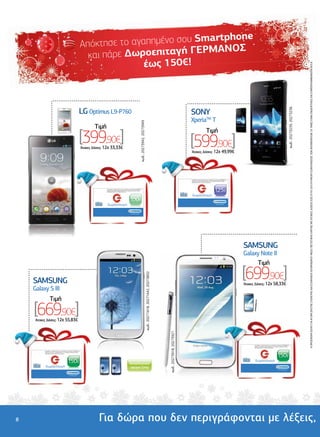 rtphone
                                                                                                                     Απόκτη σε το αγαπηµένο σου Sma
                                                                                                                                                ΕΡΜΑΝΟΣ
                                                                                                                       και πάρε ∆ωροεπιταγή Γ
                                                                                                                                     έως 150€!




                                                                                                                                                                                                                                                                                                                                                                                                                                                                                                                   Η ΠΡΟΣΦΟΡΑ ΙΣΧΥΕΙ ΓΙΑ ΑΓΟΡΑ ΣΚΕΤΗΣ ΣΥΣΚΕΥΗΣ ΚΑΙ ΕΞΟΦΛΗΣΗ ΛΟΓΑΡΙΑΣΜΟΥ ΜΕΣΩ ΠΙΣΤΩΤΙΚΗΣ ΚΑΡΤΑΣ ΜΕ ΑΤΟΚΕΣ ∆ΟΣΕΙΣ ΕΩΣ 07/01/2013 Ή ΜΕΧΡΙ ΕΞΑΝΤΛΗΣΕΩΣ ΤΩΝ ΑΠΟΘΕΜΑΤΩΝ. ΟΙ ΤΙΜΕΣ ΕΙΝΑΙ ΕΝ∆ΕΙΚΤΙΚΕΣ ΚΑΙ ΣΥΜΠΕΡΙΛΑΜΒΑΝΟΥΝ Φ.Π.Α.
                                                                  ..............................................                                                                                                                                                                                                            .............................................
                                                                                                                                                                                                                                                                                                                                                          ...............
                                              .........................




                                                                                                                                                                                                                                                                                                   ................................
                                                                                                                LG Optimus L9-P760




                                                                                                                                                                                                                                                                                                                                                                                                                                                                                        κωδ.: 20273239, 20273236
                                                                                                                                                                                                                                                                                                                                      SONY
                                                                                                                                                                                                                                                                                                                                      XperiaTM T


                                                                                                                                                                                                        κωδ.: 20273942, 20273949
                                                                                                                             Tιµή
                                                                                                                [399,90€]
                                                                                                                                                                                                                                                                                                                                                                     Tιµή
                                                                                                                                                                                                                                                                                                                                      [599,90€]
                                              ........




                                                                                                                     'Aτοκες ∆όσεις: 12χ 33,33€
                                                                                                                                                                                                                                                                                                                                      'Aτοκες ∆όσεις: 12χ 49,99€




                                                                                                                                                                                                                                                                                                   .......
                                                                                                                                                                                                                                                                                                                                      Ανταλλάξτε τη δωροεπιταγή σας σε οποιοδήποτε κατάστηµα ΓΕΡΜΑΝΟΣ µε
                                                                                                                                                                                                                                                                                                                                      προϊόντα ίσης αξίας ή χρησιµοποιήστε τη για αγορές µεγαλύτερης αξίας,
                                                                                                                                                                                                                                                                                                                                      συµπληρώνοντας το ποσό που απαιτείται.




                                                                                                                                     Ανταλλάξτε τη δωροεπιταγή σας σε οποιοδήποτε κατάστηµα ΓΕΡΜΑΝΟΣ µε
                                                                                                                                     προϊόντα ίσης αξίας ή χρησιµοποιήστε τη για αγορές µεγαλύτερης αξίας,
                                                                                                                                     συµπληρώνοντας το ποσό που απαιτείται.                                                                                                                                                                                                        125€
                                                                                                                                                                                                                                                                                                                                       δωροεπιταγή
                                                                                                                                                                                  100€
                                                                                                                                      δωροεπιταγή                                                                                                                                                                                                                                   ...και είσαι µέσα




                                                                                                                                                                                   ...και είσαι µέσα




                                                                                                                                                                                                                                                                                                                                                             ..................................................
                                                                                                                                                                                                                                                                                                                                            ......................




                                                                                                                                                                                                                                                                                                                                                                                                              SAMSUNG
                                                                                                                                                                                                                                                                                                                                                                                                              Galaxy Note II
                                                                                                                                                                                                                                                                                                                                                                                                                   Tιµή
                        ..............................................
                                                           ...........
                                                                                                                                                                                                                                                                                                                                                                                                              [699,90€]
    ................................




                                                                                                                                                                                                                                   κωδ.: 20271618, 20271642, 20273832




                                       SAMSUNG                                                                                                                                                                                                                                                                                                                                                                'Aτοκες ∆όσεις: 12χ 58,33€
                                       Galaxy S III
                                                         Tιµή
                                       [669,90€]
                                       'Aτοκες ∆όσεις: 12χ 55,83€
    ......




                                                                                                                                                                                                                                                                        κωδ.: 20273918, 20273921




                                                                                                                                                                                                                                                                                                                                                                                                                     Ανταλλάξτε τη δωροεπιταγή σας σε οποιοδήποτε κατάστηµα ΓΕΡΜΑΝΟΣ µε
                                                                                                                                                                                                                                                                                                                                                                                                                     προϊόντα ίσης αξίας ή χρησιµοποιήστε τη για αγορές µεγαλύτερης αξίας,
                                                                                                                                                                                                                                                                                                                                                                                                                     συµπληρώνοντας το ποσό που απαιτείται.

                                             Ανταλλάξτε τη δωροεπιταγή σας σε οποιοδήποτε κατάστηµα ΓΕΡΜΑΝΟΣ µε




                                                                                                                                                                                                                                                                                                                                                                                                                                                                  150€
                                             προϊόντα ίσης αξίας ή χρησιµοποιήστε τη για αγορές µεγαλύτερης αξίας,
                                             συµπληρώνοντας το ποσό που απαιτείται.




                                                                                          150€                                                                                    Αποκλειστικό
                                                                                                                                                                                                                                                                                                                                                                                                                      δωροεπιταγή
                                              δωροεπιταγή                                                                                                                         χρώµα Grey
                                                                                                                                                                                                                                                                                                                                                                                                                                                                   ...και είσαι µέσα



                                                                                           ...και είσαι µέσα




8                                                                                                                               Για δώρα που δεν περιγράφονται µε λέξεις,
 
