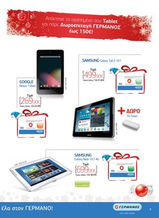 Απόκτησε το αγαπηµένο σο
                                                                                                                                           υ Tablet
                                                                                                                και πάρε ∆ωροεπιταγή Γ
                                                                                                                                         ΕΡΜΑΝΟΣ
                                                                                                                             έως 150€!



                                                                                                                                                                                                                .................................................................




                                                                                                                                                           .......................................................
                                                                                                                                                                                                                     SAMSUNG Galaxy Tab 2 10.1

                                                                                                                                                                                                                             Tιµή

                             .............................................
                                                ..........................                                                                                                                                           [499,90€]                                                              Ανταλλάξτε τη δωροεπιταγή σας σε οποιοδήποτε κατάστηµα ΓΕΡΜΑΝΟΣ µε
                                                                                                                                                                                                                                                                                            προϊόντα ίσης αξίας ή χρησιµοποιήστε τη για αγορές µεγαλύτερης αξίας,
                                                                                                                                                                                                                                                                                            συµπληρώνοντας το ποσό που απαιτείται.
                                                                                                                                          κωδ.: 20274330
    ................................




                                                                                                                                                                                                                     'Aτοκες ∆όσεις: 12χ 41,66€
                                       GOOGLE                                                                                                                                                                                                                                                δωροεπιταγή
                                                                                                                                                                                                                                                                                                                                         100€
                                       Nexus 7-Asus
                                                                                                                                                                                                                                                                                                                                          ...και είσαι µέσα




                                                  Tιµή
                                       [269,90€]
                                       'Aτοκες ∆όσεις: 12χ 22,49€
    ..




                                                                                                                                                                                                                                                                                                     TV Tuner
                                              Ανταλλάξτε τη δωροεπιταγή σας σε οποιοδήποτε κατάστηµα ΓΕΡΜΑΝΟΣ µε
                                              προϊόντα ίσης αξίας ή χρησιµοποιήστε τη για αγορές µεγαλύτερης αξίας,
                                              συµπληρώνοντας το ποσό που απαιτείται.
                                                                                                                                                                                                                                                     κωδ.: 20274366




                                                                                             50€
                                               δωροεπιταγή

                                                                                            ...και είσαι µέσα




                                                                                                                      ...................................................................................................
                                                                                                                                                                               ..........................................
                                                                                                                 .......




                                                                                                                                                           SAMSUNG
                                                                                                                                                           Galaxy Note 10.1 4G
                     4178
                 2027
           κωδ.:                                                                                                                                                                                                     Tιµή                                     Ανταλλάξτε τη δωροεπιταγή σας σε οποιοδήποτε κατάστηµα ΓΕΡΜΑΝΟΣ µε




                                                                                                                                                           [699,90€]
                                                                                                                                                                                                                                                              προϊόντα ίσης αξίας ή χρησιµοποιήστε τη για αγορές µεγαλύτερης αξίας,
                                                                                                                                                                                                                                                              συµπληρώνοντας το ποσό που απαιτείται.




                                                                                                                                                                                                                                                                                                           150€
                                                                                                                                                                                                                                                                δωροεπιταγή

                                                                                                                                                           'Aτοκες ∆όσεις: 12χ 58,33€                                                                                                                       ...και είσαι µέσα




έλα στον ΓΕΡΜΑΝΟ!                                                                                                                                                                                                                                                                                                                                                   9
 